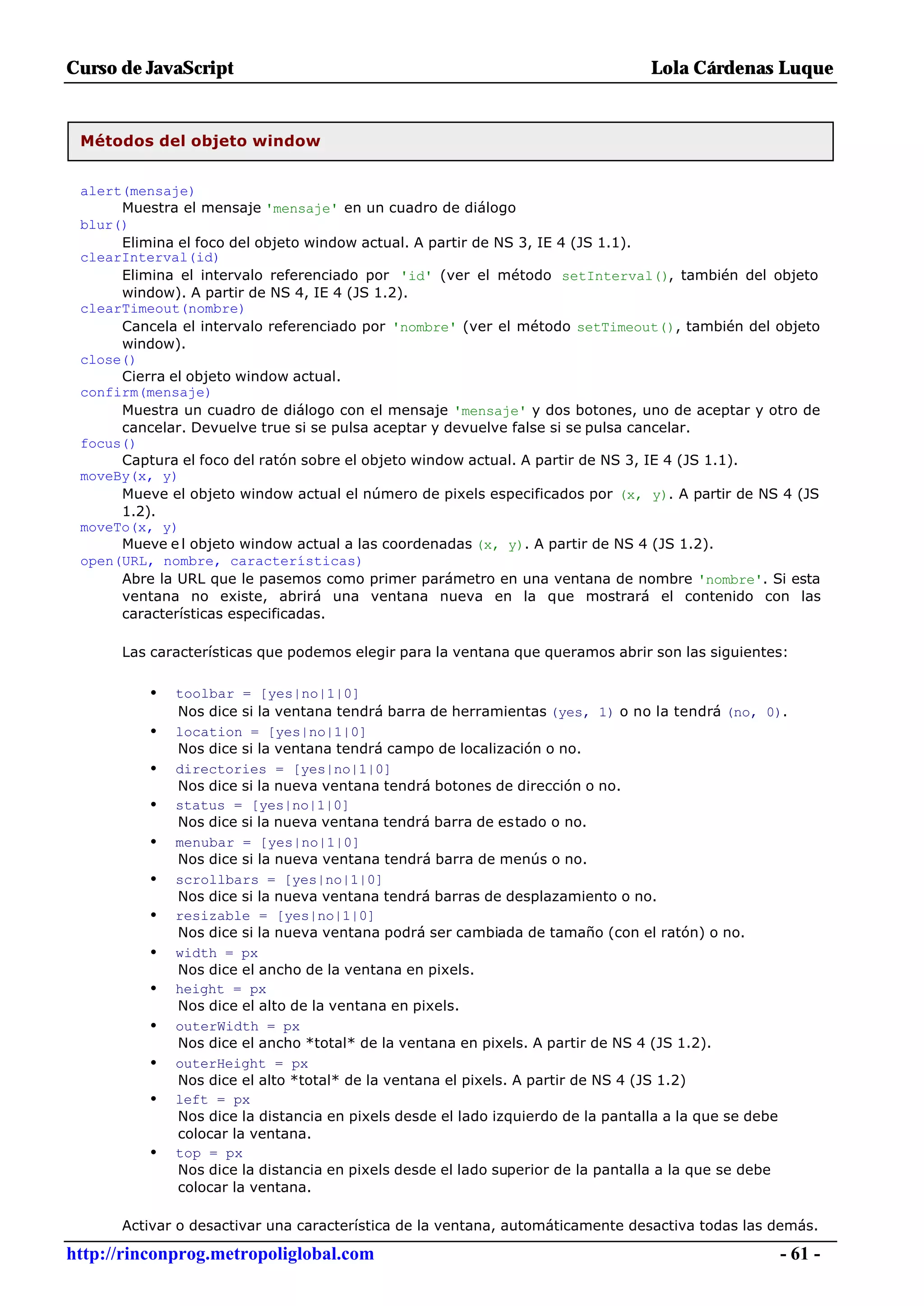 Curso de JavaScript                                                              Lola Cárdenas Luque


 Métodos del objeto window


 alert(mensaje)
      Muestra el mensaje 'mensaje' en un cuadro de diálogo
 blur()
      Elimina el foco del objeto window actual. A partir de NS 3, IE 4 (JS 1.1).
 clearInterval(id)
      Elimina el intervalo referenciado por 'id' (ver el método setInterval(), también del objeto
      window). A partir de NS 4, IE 4 (JS 1.2).
 clearTimeout(nombre)
      Cancela el intervalo referenciado por 'nombre' (ver el método setTimeout(), también del objeto
      window).
 close()
      Cierra el objeto window actual.
 confirm(mensaje)
      Muestra un cuadro de diálogo con el mensaje 'mensaje' y dos botones, uno de aceptar y otro de
      cancelar. Devuelve true si se pulsa aceptar y devuelve false si se pulsa cancelar.
 focus()
      Captura el foco del ratón sobre el objeto window actual. A partir de NS 3, IE 4 (JS 1.1).
 moveBy(x, y)
      Mueve el objeto window actual el número de pixels especificados por (x, y). A partir de NS 4 (JS
      1.2).
 moveTo(x, y)
      Mueve e l objeto window actual a las coordenadas (x, y). A partir de NS 4 (JS 1.2).
 open(URL, nombre, características)
      Abre la URL que le pasemos como primer parámetro en una ventana de nombre 'nombre'. Si esta
      ventana no existe, abrirá una ventana nueva en la que mostrará el contenido con las
      características especificadas.

      Las características que podemos elegir para la ventana que queramos abrir son las siguientes:

          •   toolbar = [yes|no|1|0]
              Nos dice si la ventana tendrá barra de herramientas (yes, 1) o no la tendrá (no, 0).
          •   location = [yes|no|1|0]
              Nos dice si la ventana tendrá campo de localización o no.
          •   directories = [yes|no|1|0]
              Nos dice si la nueva ventana tendrá botones de dirección o no.
          •   status = [yes|no|1|0]
              Nos dice si la nueva ventana tendrá barra de estado o no.
          •   menubar = [yes|no|1|0]
              Nos dice si la nueva ventana tendrá barra de menús o no.
          •   scrollbars = [yes|no|1|0]
              Nos dice si la nueva ventana tendrá barras de desplazamiento o no.
          •   resizable = [yes|no|1|0]
              Nos dice si la nueva ventana podrá ser cambiada de tamaño (con el ratón) o no.
          •   width = px
              Nos dice el ancho de la ventana en pixels.
          •   height = px
              Nos dice el alto de la ventana en pixels.
          •   outerWidth = px
              Nos dice el ancho *total* de la ventana en pixels. A partir de NS 4 (JS 1.2).
          •   outerHeight = px
              Nos dice el alto *total* de la ventana el pixels. A partir de NS 4 (JS 1.2)
          •   left = px
              Nos dice la distancia en pixels desde el lado izquierdo de la pantalla a la que se debe
              colocar la ventana.
          •   top = px
              Nos dice la distancia en pixels desde el lado superior de la pantalla a la que se debe
              colocar la ventana.

      Activar o desactivar una característica de la ventana, automáticamente desactiva todas las demás.

http://rinconprog.metropoliglobal.com                                                              - 61 -
 