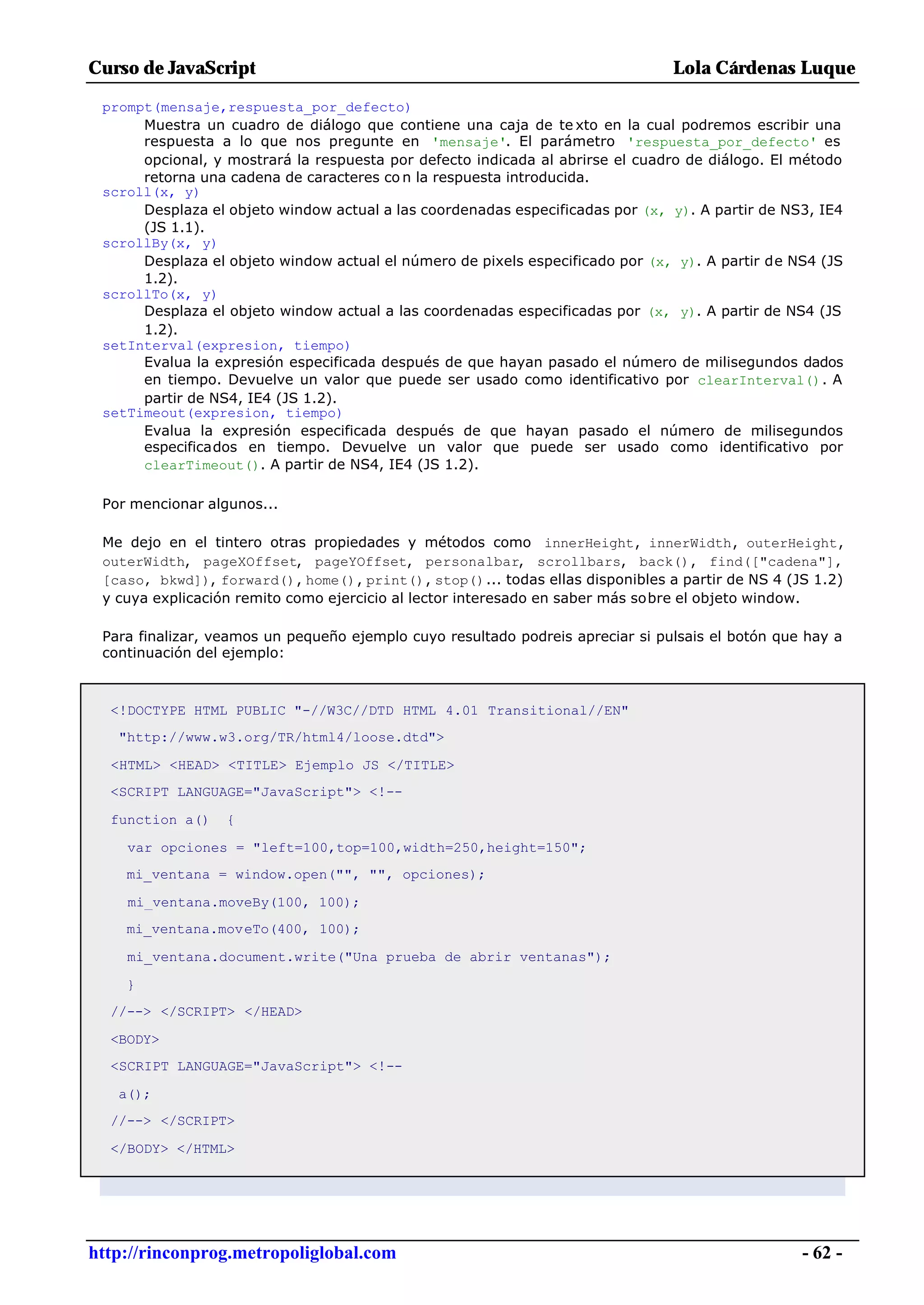 Curso de JavaScript                                                             Lola Cárdenas Luque

 prompt(mensaje,respuesta_por_defecto)
      Muestra un cuadro de diálogo que contiene una caja de te xto en la cual podremos escribir una
      respuesta a lo que nos pregunte en 'mensaje'. El parámetro 'respuesta_por_defecto' es
      opcional, y mostrará la respuesta por defecto indicada al abrirse el cuadro de diálogo. El método
      retorna una cadena de caracteres co n la respuesta introducida.
 scroll(x, y)
      Desplaza el objeto window actual a las coordenadas especificadas por (x, y). A partir de NS3, IE4
      (JS 1.1).
 scrollBy(x, y)
      Desplaza el objeto window actual el número de pixels especificado por (x, y). A partir de NS4 (JS
      1.2).
 scrollTo(x, y)
      Desplaza el objeto window actual a las coordenadas especificadas por (x, y). A partir de NS4 (JS
      1.2).
 setInterval(expresion, tiempo)
      Evalua la expresión especificada después de que hayan pasado el número de milisegundos dados
      en tiempo. Devuelve un valor que puede ser usado como identificativo por clearInterval(). A
      partir de NS4, IE4 (JS 1.2).
 setTimeout(expresion, tiempo)
      Evalua la expresión especificada después de que hayan pasado el número de milisegundos
      especificados en tiempo. Devuelve un valor que puede ser usado como identificativo por
      clearTimeout(). A partir de NS4, IE4 (JS 1.2).

 Por mencionar algunos...

 Me dejo en el tintero otras propiedades y métodos como innerHeight, innerWidth, outerHeight,
 outerWidth, pageXOffset, pageYOffset, personalbar, scrollbars, back(), find(["cadena"],
 [caso, bkwd]), forward(), home(), print(), stop()... todas ellas disponibles a partir de NS 4 (JS 1.2)
 y cuya explicación remito como ejercicio al lector interesado en saber más sobre el objeto window.

 Para finalizar, veamos un pequeño ejemplo cuyo resultado podreis apreciar si pulsais el botón que hay a
 continuación del ejemplo:



  <!DOCTYPE HTML PUBLIC "-//W3C//DTD HTML 4.01 Transitional//EN"
   "http://www.w3.org/TR/html4/loose.dtd">

  <HTML> <HEAD> <TITLE> Ejemplo JS </TITLE>
  <SCRIPT LANGUAGE="JavaScript"> <!--

  function a()    {

    var opciones = "left=100,top=100,width=250,height=150";
    mi_ventana = window.open("", "", opciones);

    mi_ventana.moveBy(100, 100);
    mi_ventana.moveTo(400, 100);

    mi_ventana.document.write("Una prueba de abrir ventanas");

    }
  //--> </SCRIPT> </HEAD>

  <BODY>
  <SCRIPT LANGUAGE="JavaScript"> <!--

   a();
  //--> </SCRIPT>

  </BODY> </HTML>




http://rinconprog.metropoliglobal.com                                                             - 62 -
 
