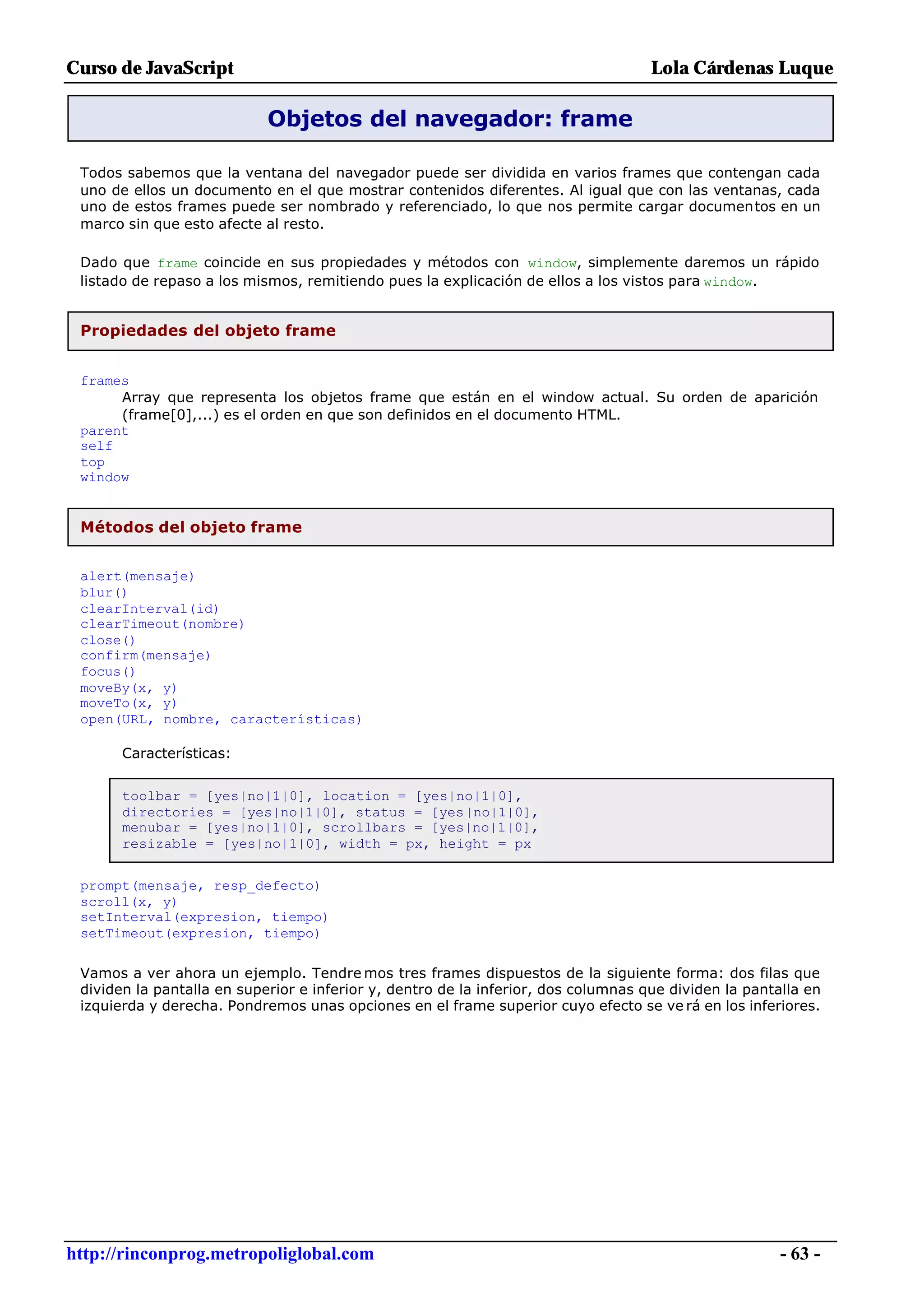 Curso de JavaScript                                                                 Lola Cárdenas Luque

                            Objetos del navegador: frame

 Todos sabemos que la ventana del navegador puede ser dividida en varios frames que contengan cada
 uno de ellos un documento en el que mostrar contenidos diferentes. Al igual que con las ventanas, cada
 uno de estos frames puede ser nombrado y referenciado, lo que nos permite cargar documentos en un
 marco sin que esto afecte al resto.

 Dado que frame coincide en sus propiedades y métodos con window, simplemente daremos un rápido
 listado de repaso a los mismos, remitiendo pues la explicación de ellos a los vistos para window.


 Propiedades del objeto frame


 frames
      Array que representa los objetos frame que están en el window actual. Su orden de aparición
      (frame[0],...) es el orden en que son definidos en el documento HTML.
 parent
 self
 top
 window


 Métodos del objeto frame


 alert(mensaje)
 blur()
 clearInterval(id)
 clearTimeout(nombre)
 close()
 confirm(mensaje)
 focus()
 moveBy(x, y)
 moveTo(x, y)
 open(URL, nombre, características)

       Características:


       toolbar = [yes|no|1|0], location = [yes|no|1|0],
       directories = [yes|no|1|0], status = [yes|no|1|0],
       menubar = [yes|no|1|0], scrollbars = [yes|no|1|0],
       resizable = [yes|no|1|0], width = px, height = px


 prompt(mensaje, resp_defecto)
 scroll(x, y)
 setInterval(expresion, tiempo)
 setTimeout(expresion, tiempo)

 Vamos a ver ahora un ejemplo. Tendre mos tres frames dispuestos de la siguiente forma: dos filas que
 dividen la pantalla en superior e inferior y, dentro de la inferior, dos columnas que dividen la pantalla en
 izquierda y derecha. Pondremos unas opciones en el frame superior cuyo efecto se ve rá en los inferiores.




http://rinconprog.metropoliglobal.com                                                                  - 63 -
 