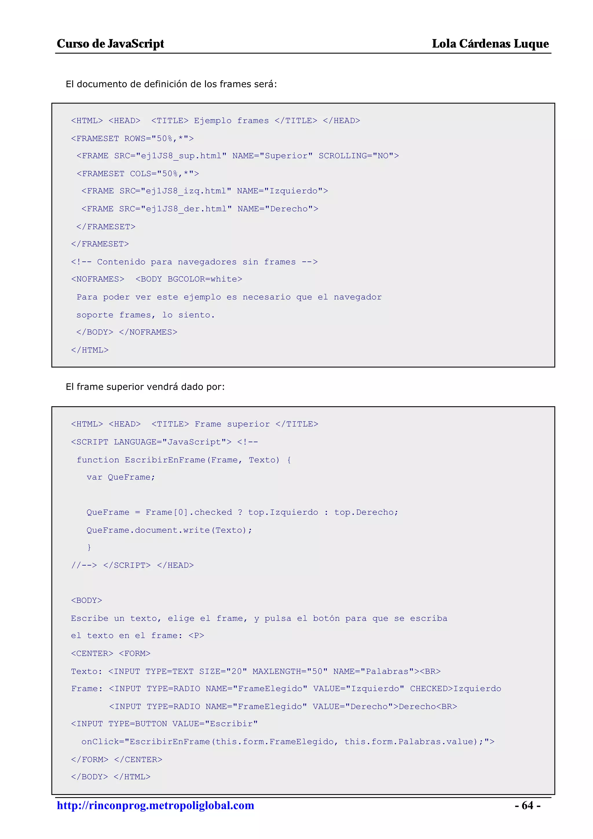 Curso de JavaScript                                                     Lola Cárdenas Luque


 El documento de definición de los frames será:



  <HTML> <HEAD>     <TITLE> Ejemplo frames </TITLE> </HEAD>

  <FRAMESET ROWS="50%,*">
   <FRAME SRC="ej1JS8_sup.html" NAME="Superior" SCROLLING="NO">

   <FRAMESET COLS="50%,*">
    <FRAME SRC="ej1JS8_izq.html" NAME="Izquierdo">

    <FRAME SRC="ej1JS8_der.html" NAME="Derecho">

   </FRAMESET>
  </FRAMESET>

  <!-- Contenido para navegadores sin frames -->
  <NOFRAMES>    <BODY BGCOLOR=white>

   Para poder ver este ejemplo es necesario que el navegador

   soporte frames, lo siento.
   </BODY> </NOFRAMES>

  </HTML>



 El frame superior vendrá dado por:



  <HTML> <HEAD>     <TITLE> Frame superior </TITLE>

  <SCRIPT LANGUAGE="JavaScript"> <!--

   function EscribirEnFrame(Frame, Texto) {
     var QueFrame;


     QueFrame = Frame[0].checked ? top.Izquierdo : top.Derecho;

     QueFrame.document.write(Texto);
     }

  //--> </SCRIPT> </HEAD>


  <BODY>

  Escribe un texto, elige el frame, y pulsa el botón para que se escriba
  el texto en el frame: <P>

  <CENTER> <FORM>

  Texto: <INPUT TYPE=TEXT SIZE="20" MAXLENGTH="50" NAME="Palabras"><BR>
  Frame: <INPUT TYPE=RADIO NAME="FrameElegido" VALUE="Izquierdo" CHECKED>Izquierdo

            <INPUT TYPE=RADIO NAME="FrameElegido" VALUE="Derecho">Derecho<BR>
  <INPUT TYPE=BUTTON VALUE="Escribir"

    onClick="EscribirEnFrame(this.form.FrameElegido, this.form.Palabras.value);">

  </FORM> </CENTER>
  </BODY> </HTML>


http://rinconprog.metropoliglobal.com                                                - 64 -
 