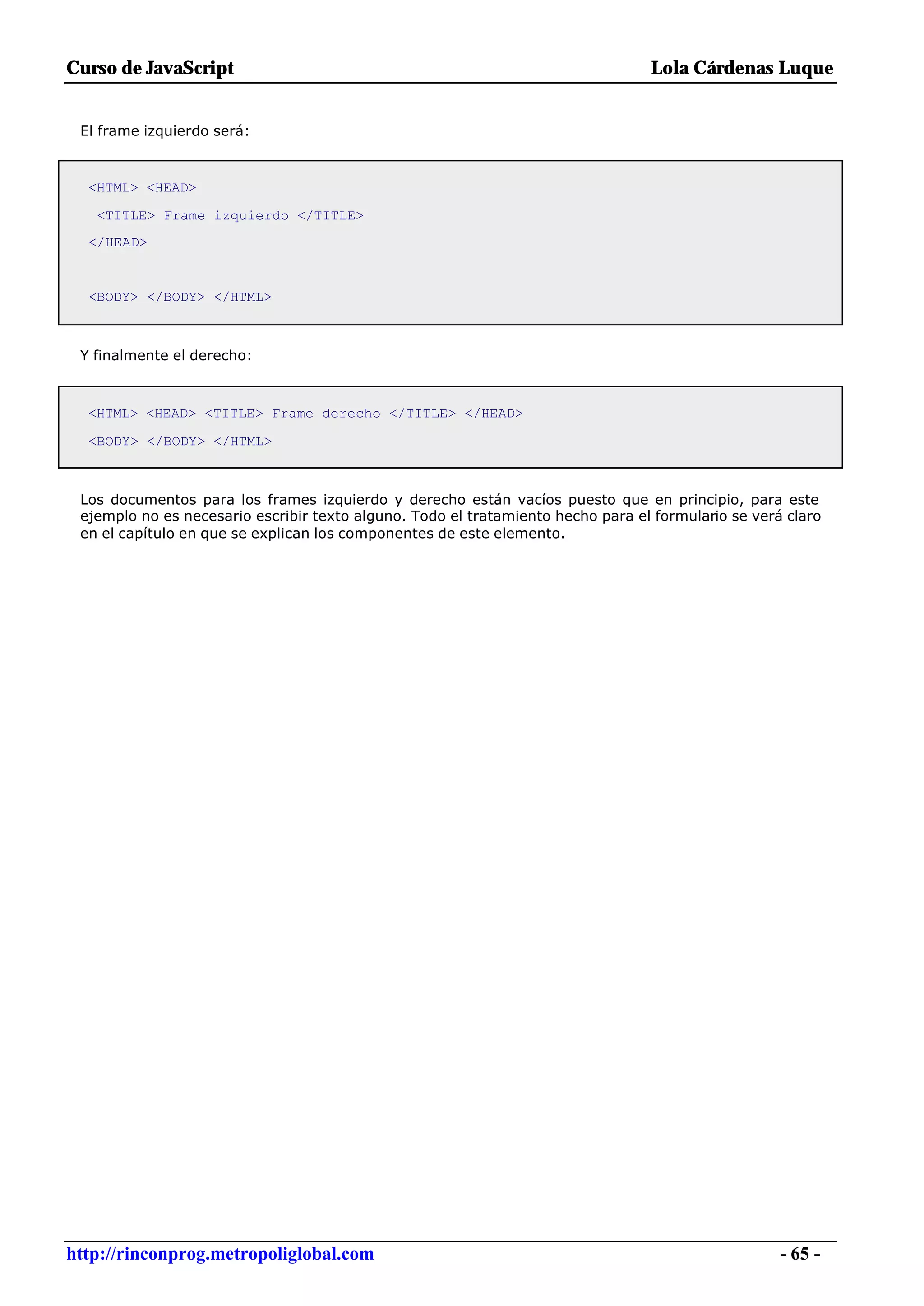 Curso de JavaScript                                                              Lola Cárdenas Luque


 El frame izquierdo será:



  <HTML> <HEAD>

   <TITLE> Frame izquierdo </TITLE>
  </HEAD>


  <BODY> </BODY> </HTML>



 Y finalmente el derecho:



  <HTML> <HEAD> <TITLE> Frame derecho </TITLE> </HEAD>

  <BODY> </BODY> </HTML>



 Los documentos para los frames izquierdo y derecho están vacíos puesto que en principio, para este
 ejemplo no es necesario escribir texto alguno. Todo el tratamiento hecho para el formulario se verá claro
 en el capítulo en que se explican los componentes de este elemento.




http://rinconprog.metropoliglobal.com                                                               - 65 -
 