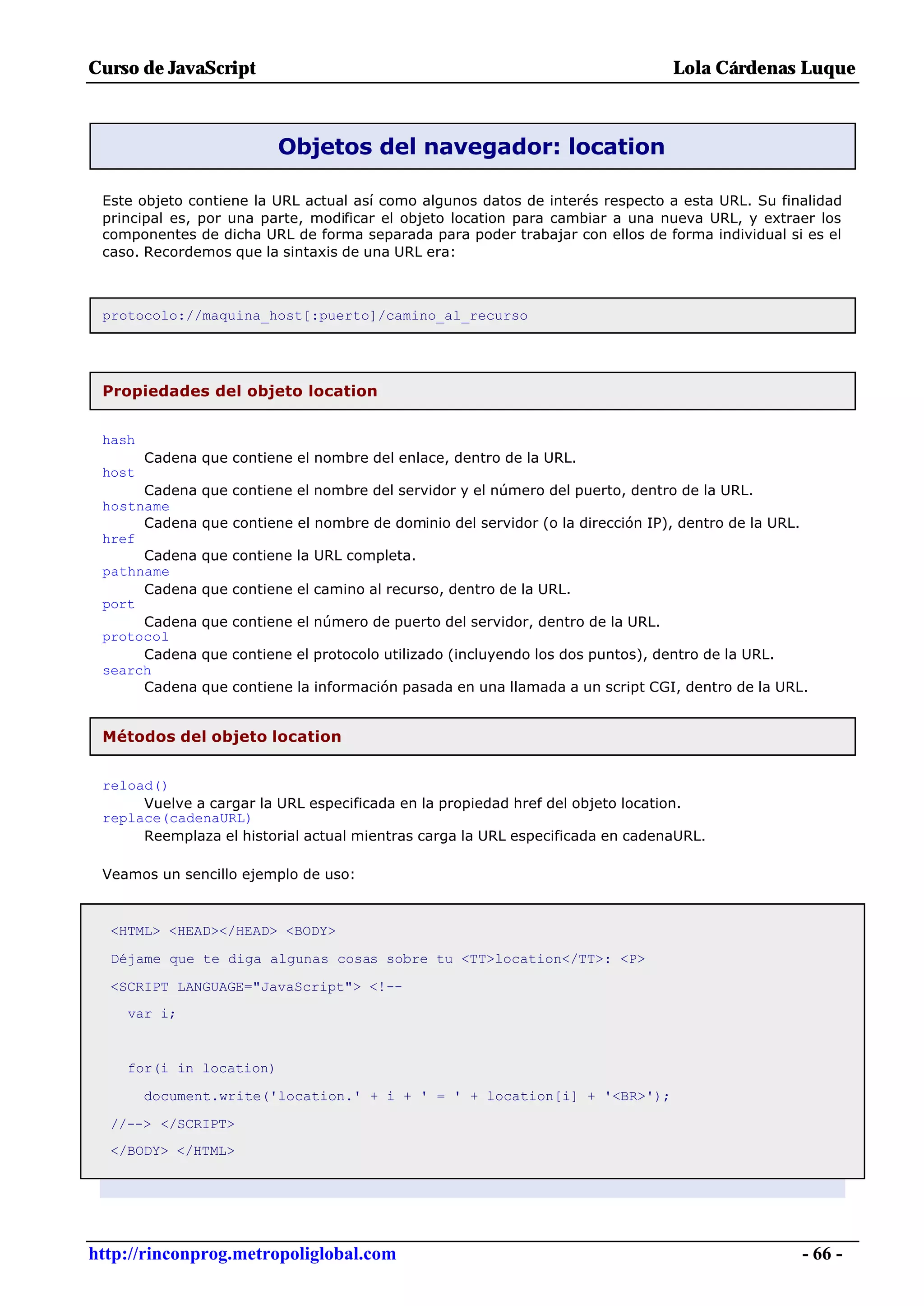 Curso de JavaScript                                                               Lola Cárdenas Luque



                          Objetos del navegador: location

 Este objeto contiene la URL actual así como algunos datos de interés respecto a esta URL. Su finalidad
 principal es, por una parte, modificar el objeto location para cambiar a una nueva URL, y extraer los
 componentes de dicha URL de forma separada para poder trabajar con ellos de forma individual si es el
 caso. Recordemos que la sintaxis de una URL era:



 protocolo://maquina_host[:puerto]/camino_al_recurso




 Propiedades del objeto location


 hash
        Cadena que contiene el nombre del enlace, dentro de la URL.
 host
      Cadena   que contiene el nombre del servidor y el número del puerto, dentro de la URL.
 hostname
      Cadena   que contiene el nombre de dominio del servidor (o la dirección IP), dentro de la URL.
 href
      Cadena   que contiene la URL completa.
 pathname
      Cadena   que contiene el camino al recurso, dentro de la URL.
 port
      Cadena   que contiene el número de puerto del servidor, dentro de la URL.
 protocol
      Cadena   que contiene el protocolo utilizado (incluyendo los dos puntos), dentro de la URL.
 search
      Cadena   que contiene la información pasada en una llamada a un script CGI, dentro de la URL.


 Métodos del objeto location


 reload()
      Vuelve a cargar la URL especificada en la propiedad href del objeto location.
 replace(cadenaURL)
      Reemplaza el historial actual mientras carga la URL especificada en cadenaURL.

 Veamos un sencillo ejemplo de uso:



  <HTML> <HEAD></HEAD> <BODY>

  Déjame que te diga algunas cosas sobre tu <TT>location</TT>: <P>

  <SCRIPT LANGUAGE="JavaScript"> <!--
    var i;


    for(i in location)

        document.write('location.' + i + ' = ' + location[i] + '<BR>');

  //--> </SCRIPT>
  </BODY> </HTML>




http://rinconprog.metropoliglobal.com                                                                  - 66 -
 