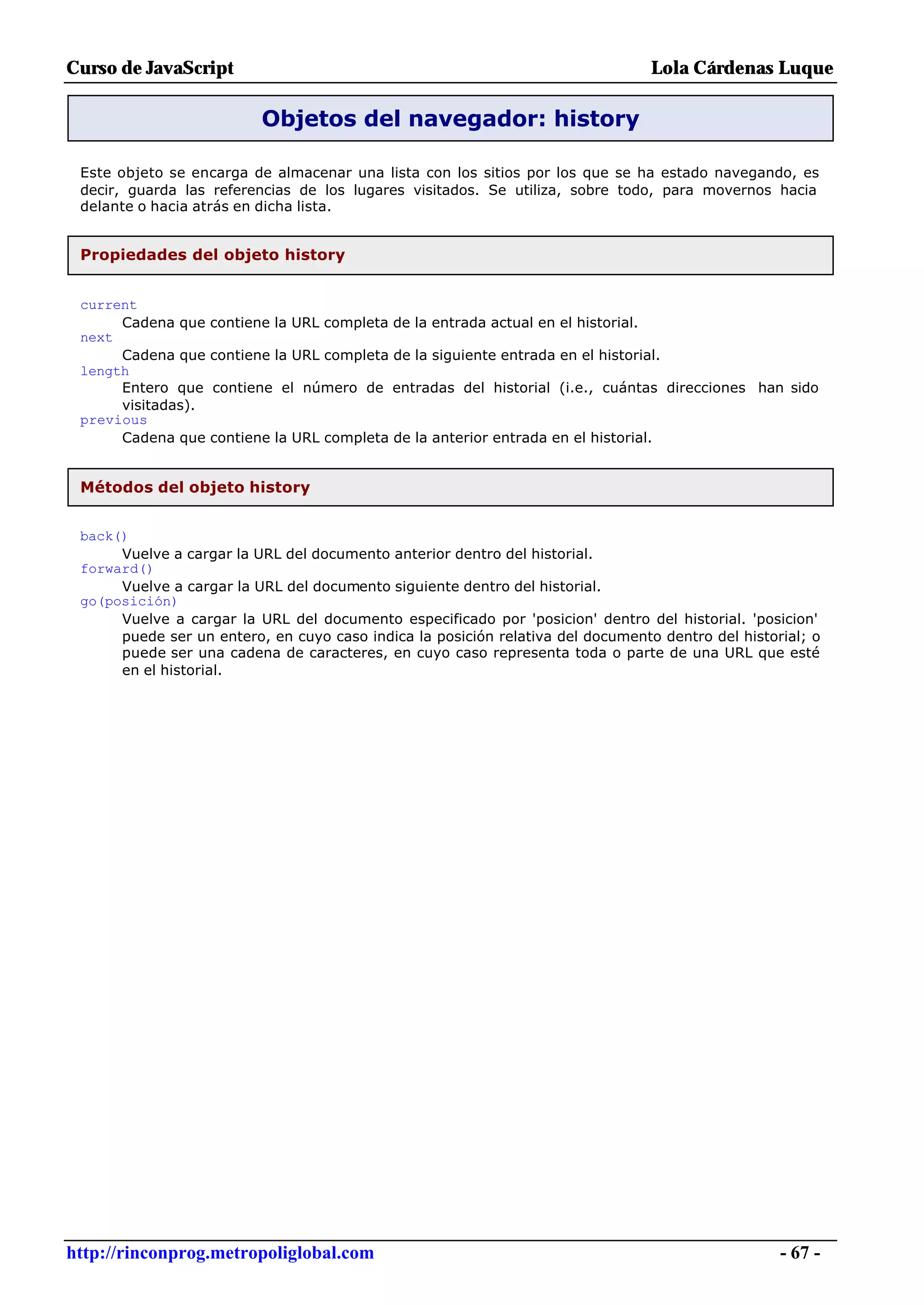 Curso de JavaScript                                                                  Lola Cárdenas Luque

                           Objetos del navegador: history

 Este objeto se encarga de almacenar una lista con los sitios por los que se ha estado navegando, es
 decir, guarda las referencias de los lugares visitados. Se utiliza, sobre todo, para movernos hacia
 delante o hacia atrás en dicha lista.


 Propiedades del objeto history


 current
      Cadena que    contiene la URL completa de la entrada actual en el historial.
 next
      Cadena que    contiene la URL completa de la siguiente entrada en el historial.
 length
      Entero que    contiene el número de entradas del historial (i.e., cuántas direcciones han sido
      visitadas).
 previous
      Cadena que    contiene la URL completa de la anterior entrada en el historial.


 Métodos del objeto history


 back()
      Vuelve a cargar la URL del documento anterior dentro del historial.
 forward()
      Vuelve a cargar la URL del documento siguiente dentro del historial.
 go(posición)
      Vuelve a cargar la URL del documento especificado por 'posicion' dentro del historial. 'posicion'
      puede ser un entero, en cuyo caso indica la posición relativa del documento dentro del historial; o
      puede ser una cadena de caracteres, en cuyo caso representa toda o parte de una URL que esté
      en el historial.




http://rinconprog.metropoliglobal.com                                                              - 67 -
 