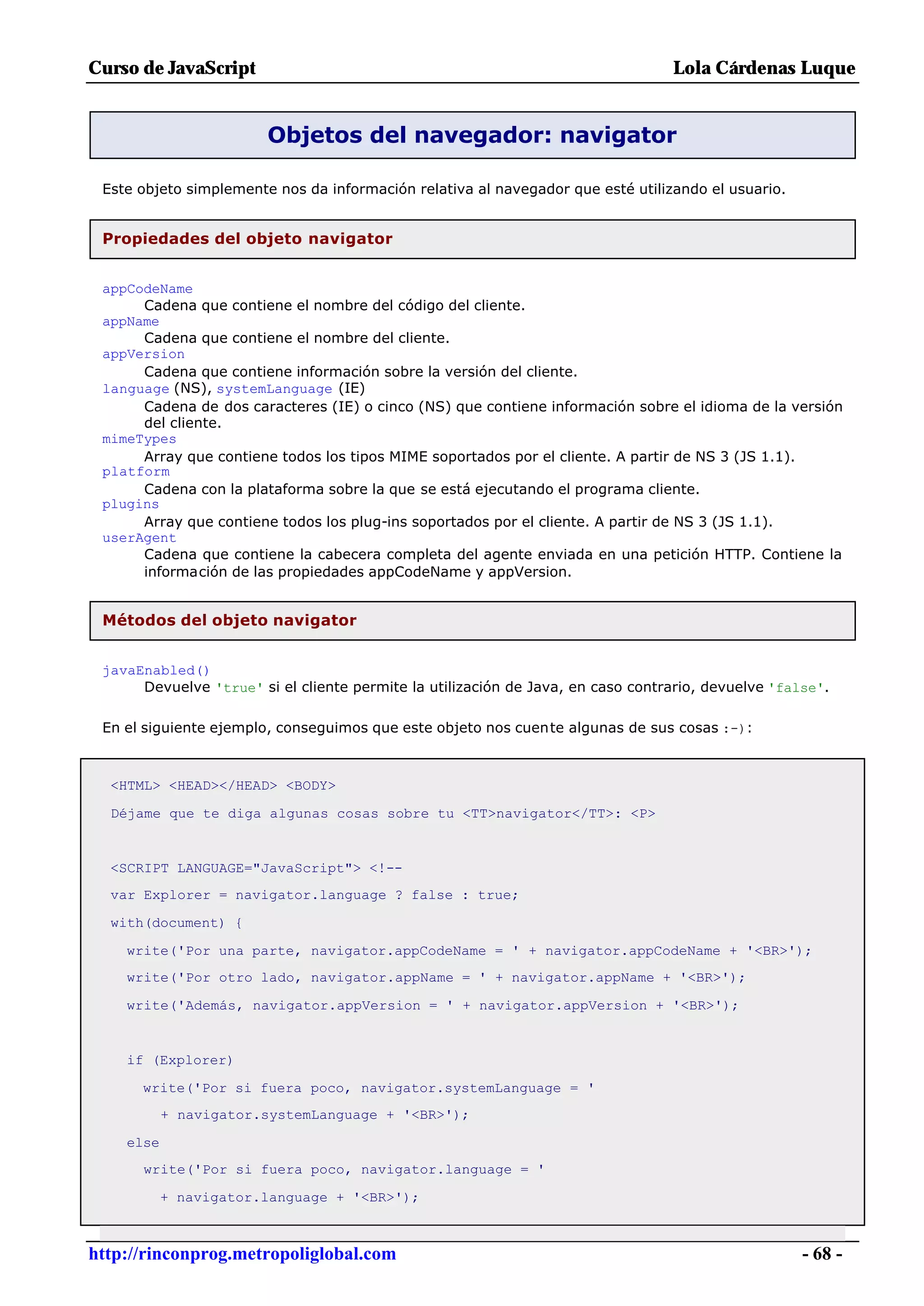 Curso de JavaScript                                                              Lola Cárdenas Luque


                        Objetos del navegador: navigator

 Este objeto simplemente nos da información relativa al navegador que esté utilizando el usuario.


 Propiedades del objeto navigator


 appCodeName
      Cadena que contiene el nombre del código del cliente.
 appName
      Cadena que contiene el nombre del cliente.
 appVersion
      Cadena que contiene información sobre la versión del cliente.
 language (NS), systemLanguage (IE)
      Cadena de dos caracteres (IE) o cinco (NS) que contiene información sobre el idioma de la versión
      del cliente.
 mimeTypes
      Array que contiene todos los tipos MIME soportados por el cliente. A partir de NS 3 (JS 1.1).
 platform
      Cadena con la plataforma sobre la que se está ejecutando el programa cliente.
 plugins
      Array que contiene todos los plug-ins soportados por el cliente. A partir de NS 3 (JS 1.1).
 userAgent
      Cadena que contiene la cabecera completa del agente enviada en una petición HTTP. Contiene la
      información de las propiedades appCodeName y appVersion.


 Métodos del objeto navigator


 javaEnabled()
      Devuelve 'true' si el cliente permite la utilización de Java, en caso contrario, devuelve 'false'.

 En el siguiente ejemplo, conseguimos que este objeto nos cuente algunas de sus cosas :-):



  <HTML> <HEAD></HEAD> <BODY>

  Déjame que te diga algunas cosas sobre tu <TT>navigator</TT>: <P>


  <SCRIPT LANGUAGE="JavaScript"> <!--
  var Explorer = navigator.language ? false : true;

  with(document) {

    write('Por una parte, navigator.appCodeName = ' + navigator.appCodeName + '<BR>');
    write('Por otro lado, navigator.appName = ' + navigator.appName + '<BR>');

    write('Además, navigator.appVersion = ' + navigator.appVersion + '<BR>');


    if (Explorer)

      write('Por si fuera poco, navigator.systemLanguage = '
           + navigator.systemLanguage + '<BR>');

    else
      write('Por si fuera poco, navigator.language = '

           + navigator.language + '<BR>');



http://rinconprog.metropoliglobal.com                                                               - 68 -
 