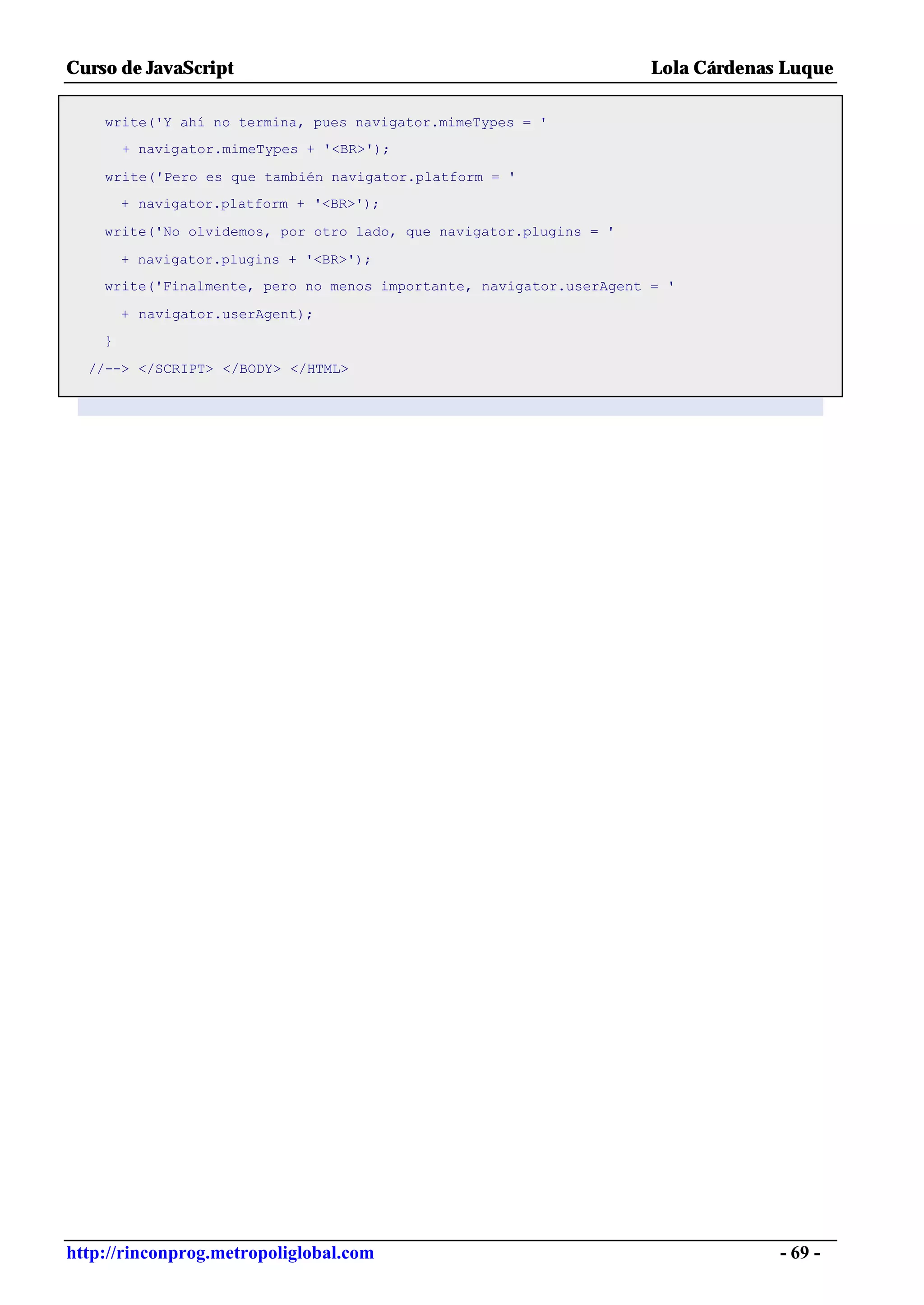 Curso de JavaScript                                                  Lola Cárdenas Luque

    write('Y ahí no termina, pues navigator.mimeTypes = '
        + navigator.mimeTypes + '<BR>');

    write('Pero es que también navigator.platform = '
        + navigator.platform + '<BR>');

    write('No olvidemos, por otro lado, que navigator.plugins = '

        + navigator.plugins + '<BR>');
    write('Finalmente, pero no menos importante, navigator.userAgent = '

        + navigator.userAgent);
    }

  //--> </SCRIPT> </BODY> </HTML>




http://rinconprog.metropoliglobal.com                                             - 69 -
 