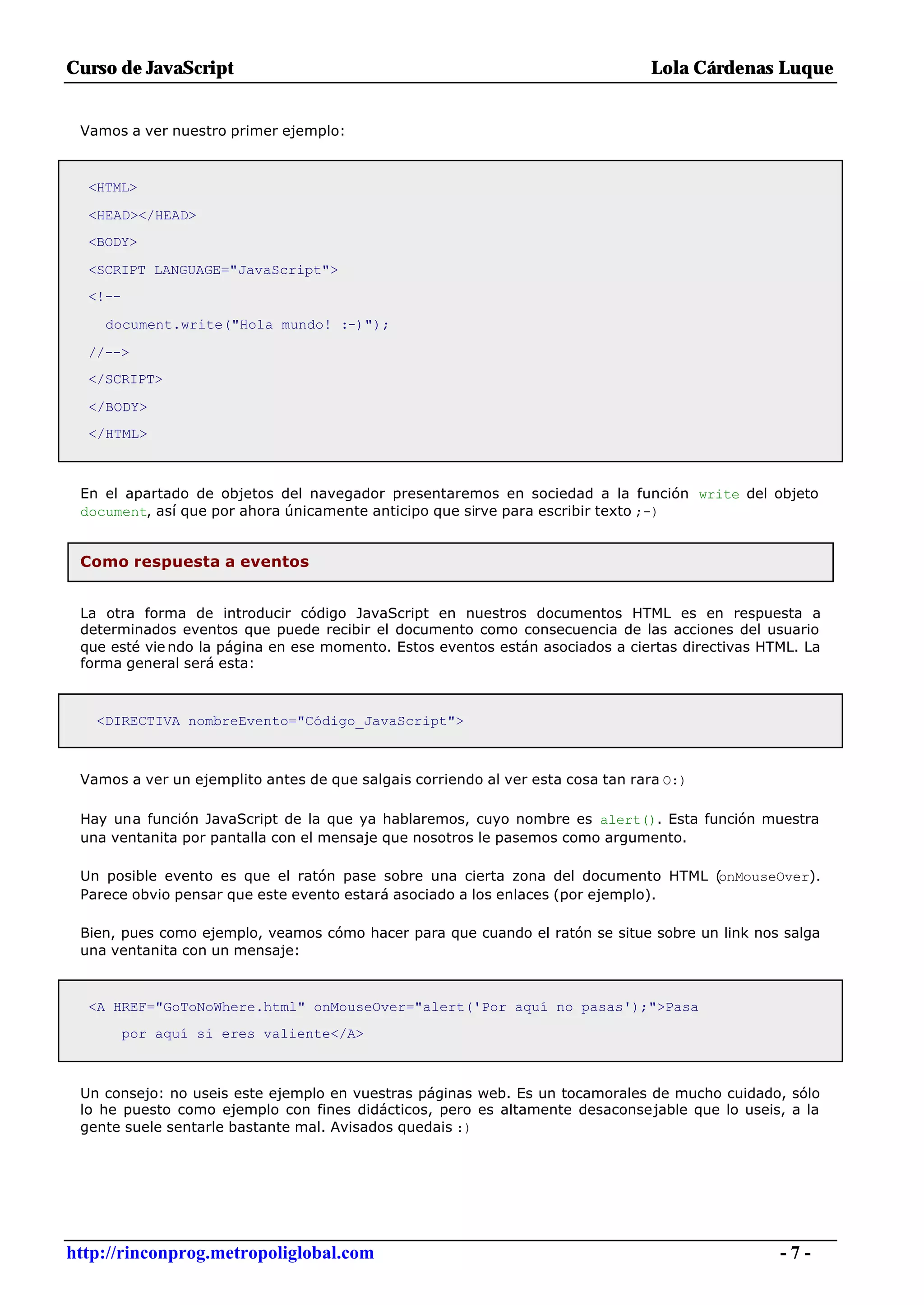 Curso de JavaScript                                                             Lola Cárdenas Luque


 Vamos a ver nuestro primer ejemplo:



  <HTML>

  <HEAD></HEAD>
  <BODY>

  <SCRIPT LANGUAGE="JavaScript">
  <!--

    document.write("Hola mundo! :-)");

  //-->
  </SCRIPT>

  </BODY>
  </HTML>



 En el apartado de objetos del navegador presentaremos en sociedad a la función write del objeto
 document, así que por ahora únicamente anticipo que sirve para escribir texto ;-)


 Como respuesta a eventos


 La otra forma de introducir código JavaScript en nuestros documentos HTML es en respuesta a
 determinados eventos que puede recibir el documento como consecuencia de las acciones del usuario
 que esté vie ndo la página en ese momento. Estos eventos están asociados a ciertas directivas HTML. La
 forma general será esta:



   <DIRECTIVA nombreEvento="Código_JavaScript">



 Vamos a ver un ejemplito antes de que salgais corriendo al ver esta cosa tan rara O:)

 Hay una función JavaScript de la que ya hablaremos, cuyo nombre es alert(). Esta función muestra
 una ventanita por pantalla con el mensaje que nosotros le pasemos como argumento.

 Un posible evento es que el ratón pase sobre una cierta zona del documento HTML (onMouseOver).
 Parece obvio pensar que este evento estará asociado a los enlaces (por ejemplo).

 Bien, pues como ejemplo, veamos cómo hacer para que cuando el ratón se situe sobre un link nos salga
 una ventanita con un mensaje:



  <A HREF="GoToNoWhere.html" onMouseOver="alert('Por aquí no pasas');">Pasa
         por aquí si eres valiente</A>



 Un consejo: no useis este ejemplo en vuestras páginas web. Es un tocamorales de mucho cuidado, sólo
 lo he puesto como ejemplo con fines didácticos, pero es altamente desaconsejable que lo useis, a la
 gente suele sentarle bastante mal. Avisados quedais :)




http://rinconprog.metropoliglobal.com                                                            -7-
 
