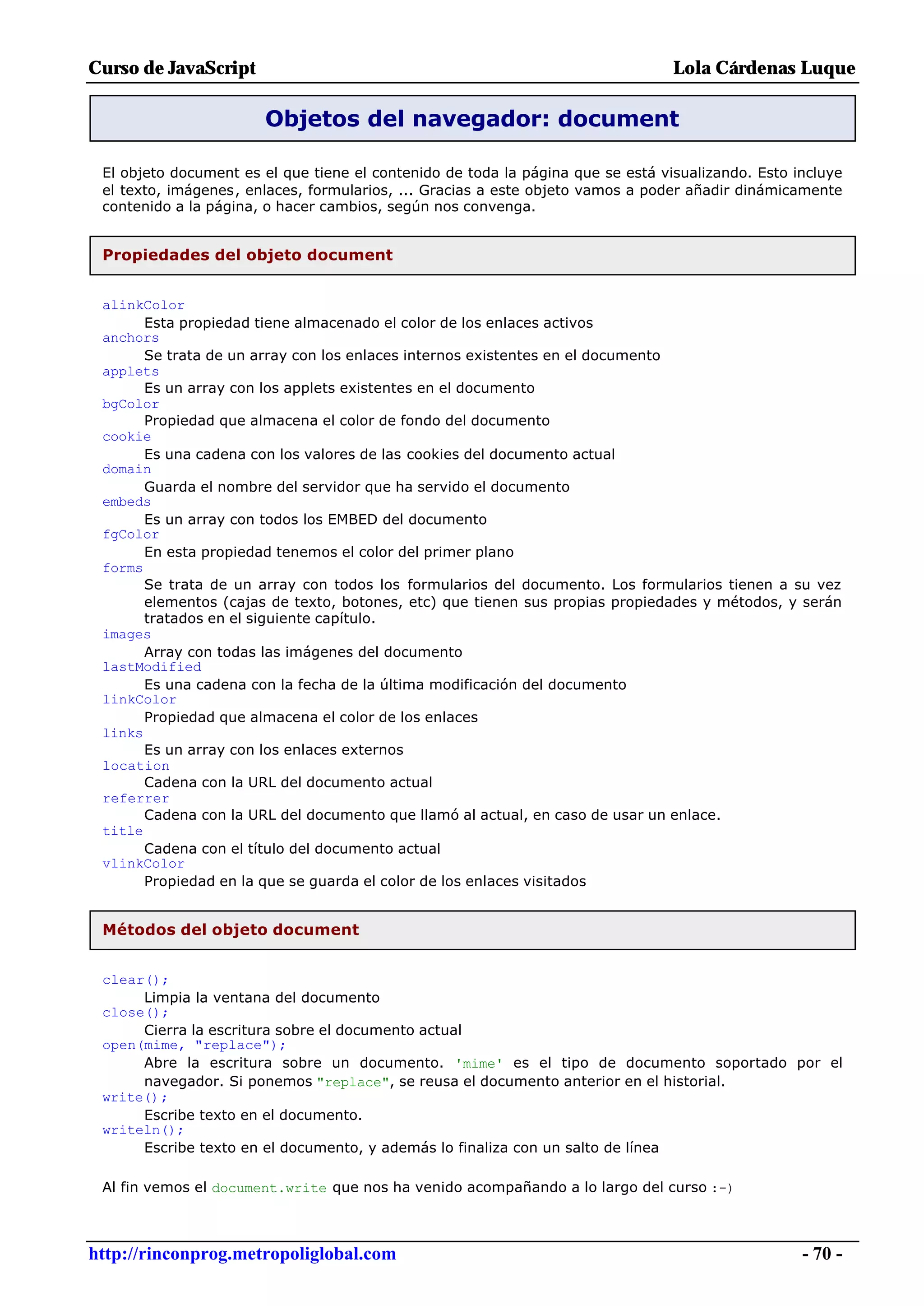 Curso de JavaScript                                                              Lola Cárdenas Luque

                       Objetos del navegador: document

 El objeto document es el que tiene el contenido de toda la página que se está visualizando. Esto incluye
 el texto, imágenes, enlaces, formularios, ... Gracias a este objeto vamos a poder añadir dinámicamente
 contenido a la página, o hacer cambios, según nos convenga.


 Propiedades del objeto document


 alinkColor
       Esta propiedad tiene almacenado el color de los enlaces activos
 anchors
       Se trata de un array con los enlaces internos existentes en el documento
 applets
       Es un array con los applets existentes en el documento
 bgColor
       Propiedad que almacena el color de fondo del documento
 cookie
       Es una cadena con los valores de las cookies del documento actual
 domain
       Guarda el nombre del servidor que ha servido el documento
 embeds
       Es un array con todos los EMBED del documento
 fgColor
       En esta propiedad tenemos el color del primer plano
 forms
       Se trata de un array con todos los formularios del documento. Los formularios tienen a su vez
       elementos (cajas de texto, botones, etc) que tienen sus propias propiedades y métodos, y serán
       tratados en el siguiente capítulo.
 images
       Array con todas las imágenes del documento
 lastModified
       Es una cadena con la fecha de la última modificación del documento
 linkColor
       Propiedad que almacena el color de los enlaces
 links
       Es un array con los enlaces externos
 location
       Cadena con la URL del documento actual
 referrer
       Cadena con la URL del documento que llamó al actual, en caso de usar un enlace.
 title
       Cadena con el título del documento actual
 vlinkColor
       Propiedad en la que se guarda el color de los enlaces visitados


 Métodos del objeto document


 clear();
      Limpia la ventana del documento
 close();
      Cierra la escritura sobre el documento actual
 open(mime, "replace");
      Abre la escritura sobre un documento. 'mime' es el tipo de documento soportado por el
      navegador. Si ponemos "replace", se reusa el documento anterior en el historial.
 write();
      Escribe texto en el documento.
 writeln();
      Escribe texto en el documento, y además lo finaliza con un salto de línea

 Al fin vemos el document.write que nos ha venido acompañando a lo largo del curso :-)



http://rinconprog.metropoliglobal.com                                                              - 70 -
 