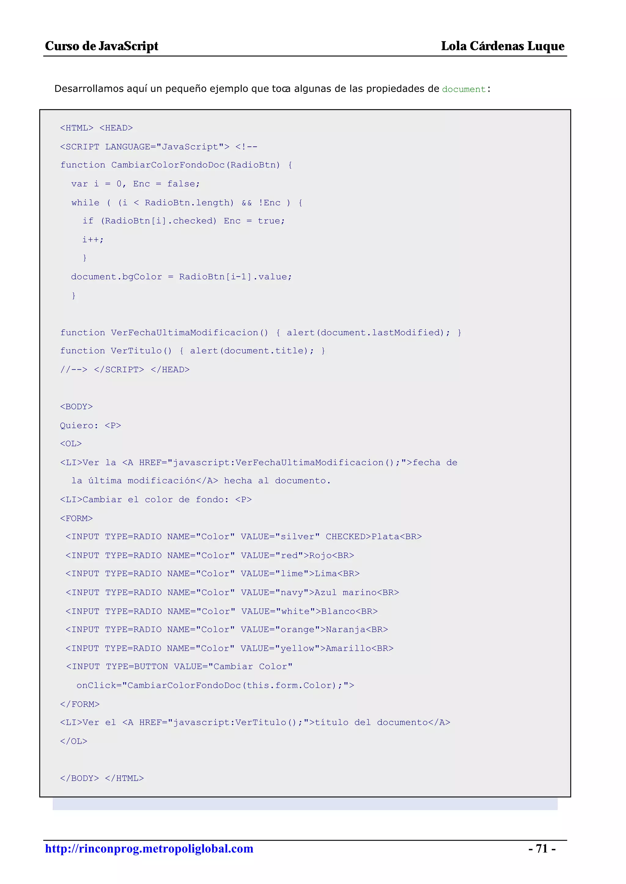 Curso de JavaScript                                                          Lola Cárdenas Luque


 Desarrollamos aquí un pequeño ejemplo que toca algunas de las propiedades de document:



  <HTML> <HEAD>

  <SCRIPT LANGUAGE="JavaScript"> <!--
  function CambiarColorFondoDoc(RadioBtn) {

    var i = 0, Enc = false;

    while ( (i < RadioBtn.length) && !Enc ) {
         if (RadioBtn[i].checked) Enc = true;

        i++;
        }

    document.bgColor = RadioBtn[i-1].value;

    }


  function VerFechaUltimaModificacion() { alert(document.lastModified); }
  function VerTitulo() { alert(document.title); }

  //--> </SCRIPT> </HEAD>


  <BODY>

  Quiero: <P>
  <OL>

  <LI>Ver la <A HREF="javascript:VerFechaUltimaModificacion();">fecha de
    la última modificación</A> hecha al documento.

  <LI>Cambiar el color de fondo: <P>

  <FORM>
   <INPUT TYPE=RADIO NAME="Color" VALUE="silver" CHECKED>Plata<BR>

   <INPUT TYPE=RADIO NAME="Color" VALUE="red">Rojo<BR>
   <INPUT TYPE=RADIO NAME="Color" VALUE="lime">Lima<BR>

   <INPUT TYPE=RADIO NAME="Color" VALUE="navy">Azul marino<BR>

   <INPUT TYPE=RADIO NAME="Color" VALUE="white">Blanco<BR>
   <INPUT TYPE=RADIO NAME="Color" VALUE="orange">Naranja<BR>

   <INPUT TYPE=RADIO NAME="Color" VALUE="yellow">Amarillo<BR>
   <INPUT TYPE=BUTTON VALUE="Cambiar Color"

     onClick="CambiarColorFondoDoc(this.form.Color);">

  </FORM>
  <LI>Ver el <A HREF="javascript:VerTitulo();">título del documento</A>

  </OL>


  </BODY> </HTML>




http://rinconprog.metropoliglobal.com                                                     - 71 -
 