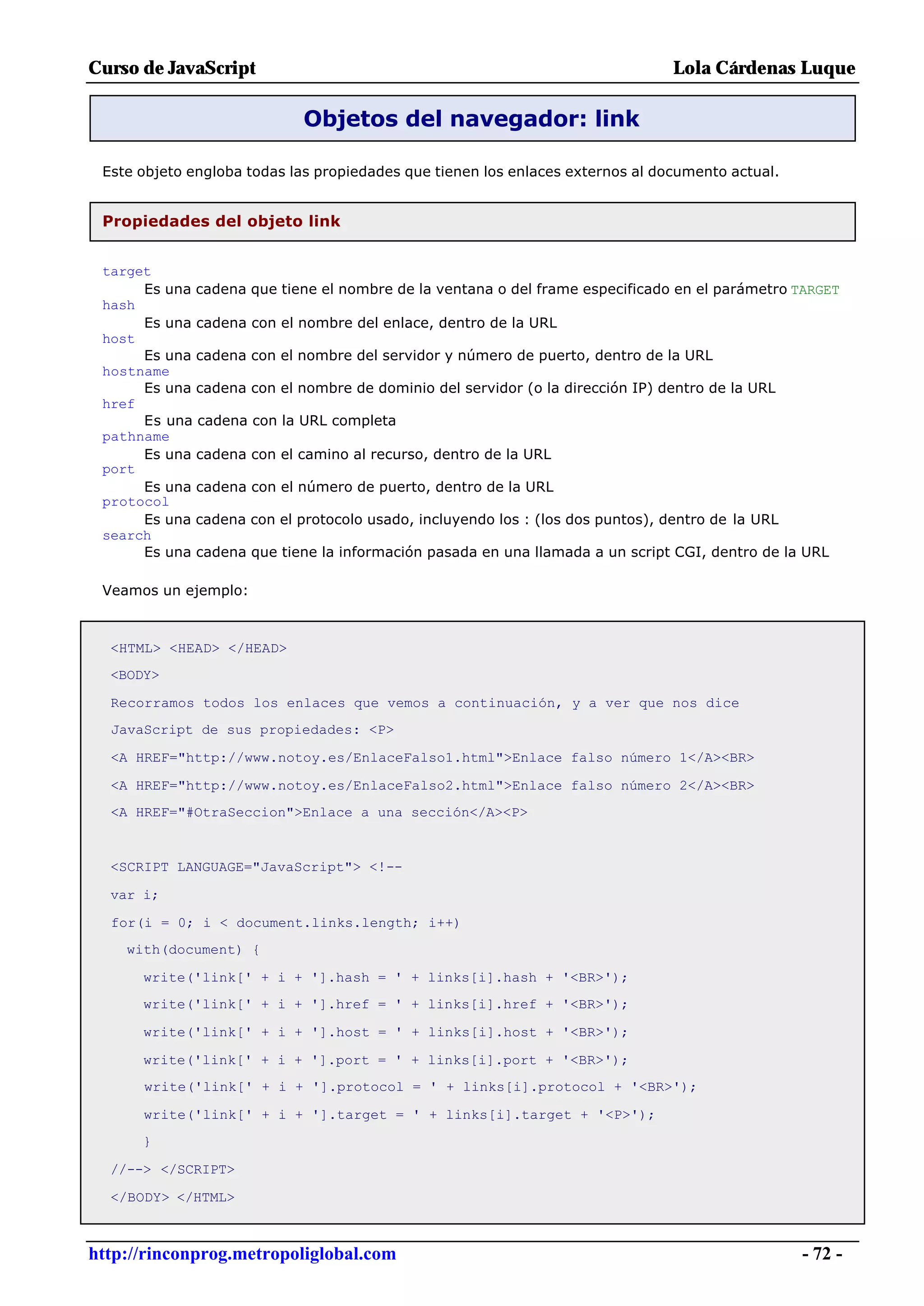 Curso de JavaScript                                                             Lola Cárdenas Luque

                            Objetos del navegador: link

 Este objeto engloba todas las propiedades que tienen los enlaces externos al documento actual.


 Propiedades del objeto link


 target
      Es una cadena que tiene el nombre de la ventana o del frame especificado en el parámetro TARGET
 hash
      Es una cadena con el nombre del enlace, dentro de la URL
 host
      Es una cadena con el nombre del servidor y número de puerto, dentro de la URL
 hostname
      Es una cadena con el nombre de dominio del servidor (o la dirección IP) dentro de la URL
 href
      Es una cadena con la URL completa
 pathname
      Es una cadena con el camino al recurso, dentro de la URL
 port
      Es una cadena con el número de puerto, dentro de la URL
 protocol
      Es una cadena con el protocolo usado, incluyendo los : (los dos puntos), dentro de la URL
 search
      Es una cadena que tiene la información pasada en una llamada a un script CGI, dentro de la URL

 Veamos un ejemplo:



  <HTML> <HEAD> </HEAD>
  <BODY>

  Recorramos todos los enlaces que vemos a continuación, y a ver que nos dice
  JavaScript de sus propiedades: <P>

  <A HREF="http://www.notoy.es/EnlaceFalso1.html">Enlace falso número 1</A><BR>

  <A HREF="http://www.notoy.es/EnlaceFalso2.html">Enlace falso número 2</A><BR>
  <A HREF="#OtraSeccion">Enlace a una sección</A><P>


  <SCRIPT LANGUAGE="JavaScript"> <!--

  var i;

  for(i = 0; i < document.links.length; i++)
    with(document) {

      write('link[' + i + '].hash = ' + links[i].hash + '<BR>');
      write('link[' + i + '].href = ' + links[i].href + '<BR>');

      write('link[' + i + '].host = ' + links[i].host + '<BR>');

      write('link[' + i + '].port = ' + links[i].port + '<BR>');
      write('link[' + i + '].protocol = ' + links[i].protocol + '<BR>');

      write('link[' + i + '].target = ' + links[i].target + '<P>');
      }

  //--> </SCRIPT>

  </BODY> </HTML>



http://rinconprog.metropoliglobal.com                                                             - 72 -
 