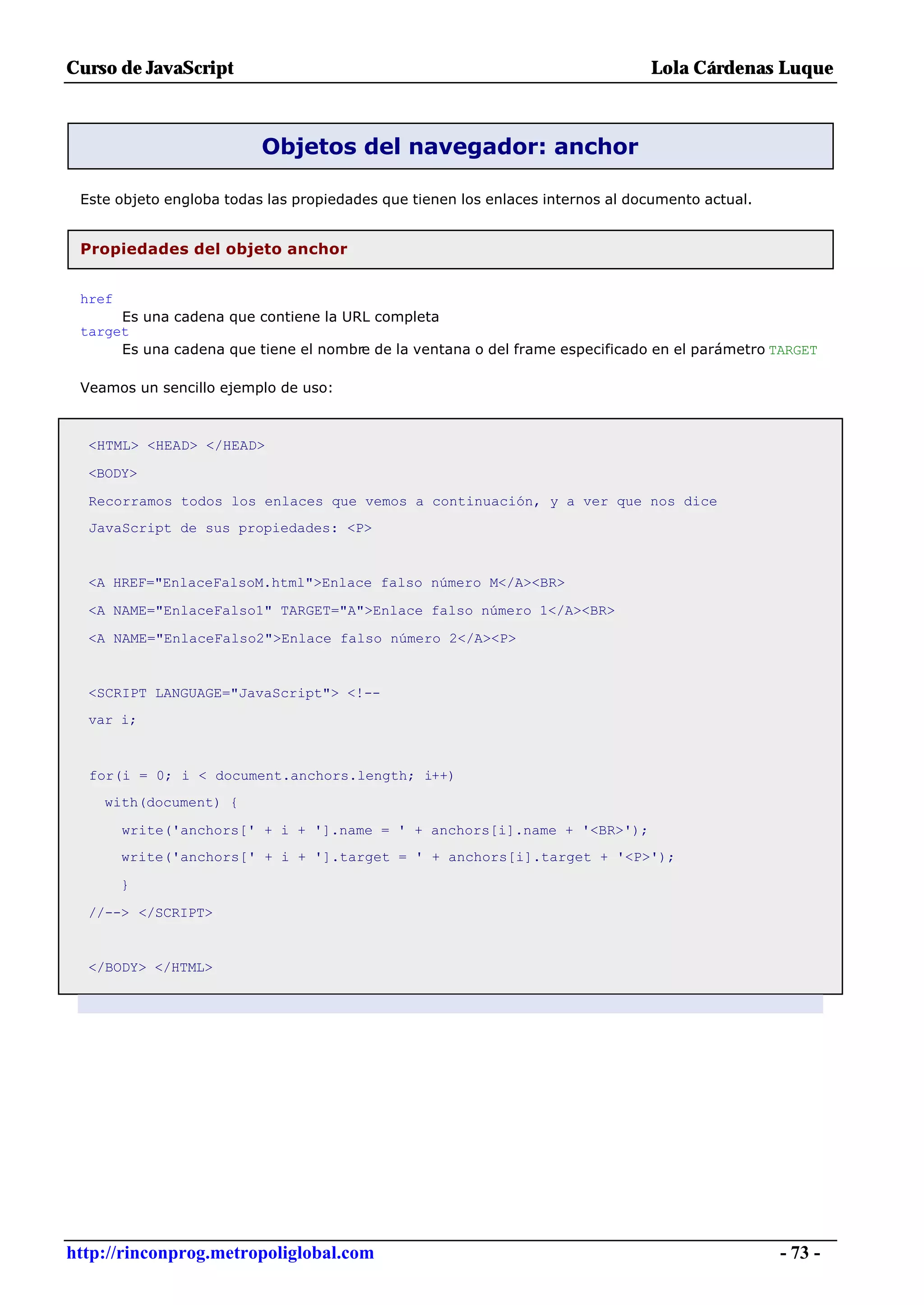 Curso de JavaScript                                                             Lola Cárdenas Luque



                          Objetos del navegador: anchor

 Este objeto engloba todas las propiedades que tienen los enlaces internos al documento actual.


 Propiedades del objeto anchor


 href
      Es una cadena que contiene la URL completa
 target
      Es una cadena que tiene el nombre de la ventana o del frame especificado en el parámetro TARGET

 Veamos un sencillo ejemplo de uso:



  <HTML> <HEAD> </HEAD>

  <BODY>

  Recorramos todos los enlaces que vemos a continuación, y a ver que nos dice
  JavaScript de sus propiedades: <P>


  <A HREF="EnlaceFalsoM.html">Enlace falso número M</A><BR>

  <A NAME="EnlaceFalso1" TARGET="A">Enlace falso número 1</A><BR>

  <A NAME="EnlaceFalso2">Enlace falso número 2</A><P>


  <SCRIPT LANGUAGE="JavaScript"> <!--
  var i;



  for(i = 0; i < document.anchors.length; i++)
    with(document) {

        write('anchors[' + i + '].name = ' + anchors[i].name + '<BR>');
        write('anchors[' + i + '].target = ' + anchors[i].target + '<P>');

        }

  //--> </SCRIPT>


  </BODY> </HTML>




http://rinconprog.metropoliglobal.com                                                             - 73 -
 