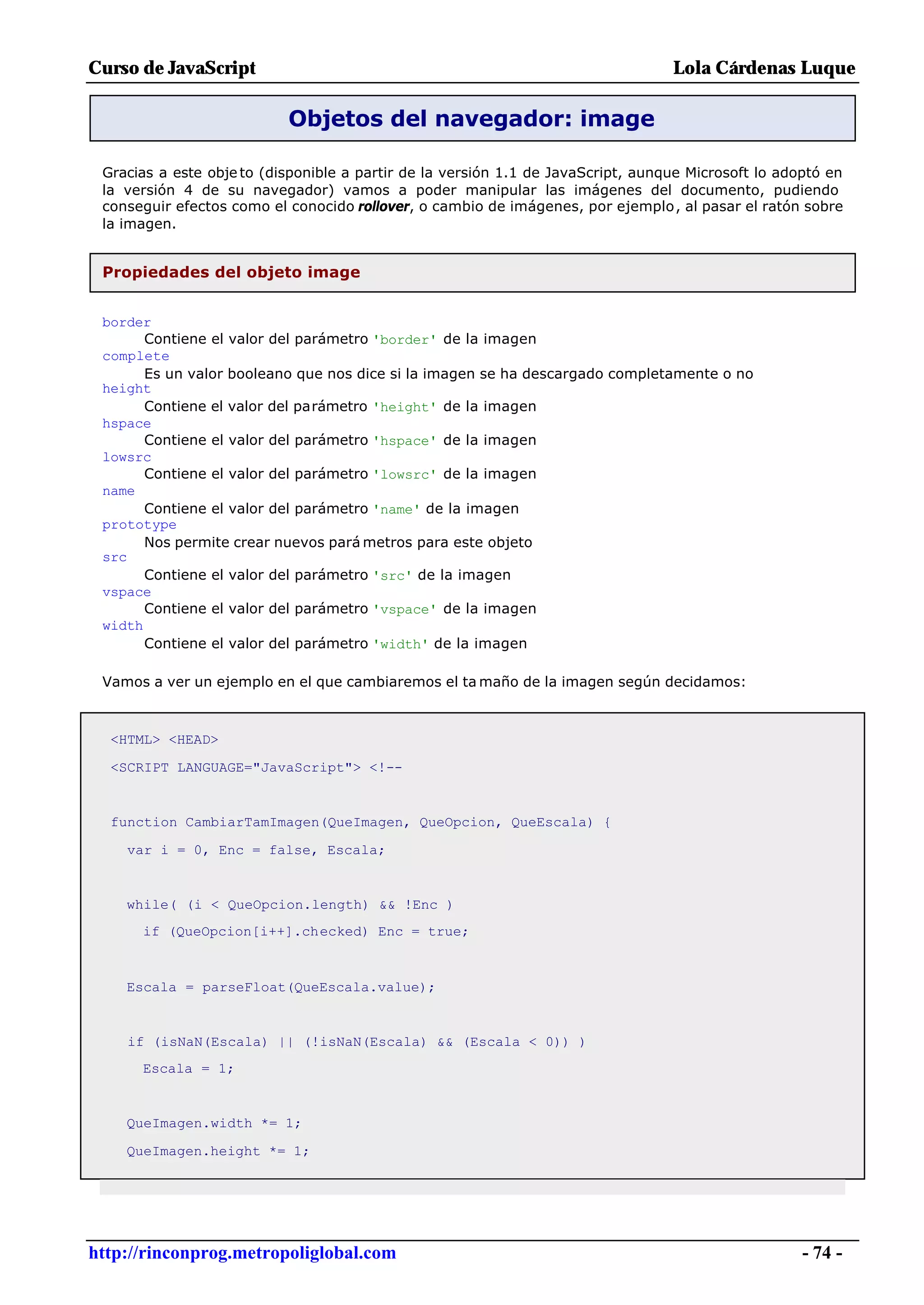 Curso de JavaScript                                                               Lola Cárdenas Luque

                           Objetos del navegador: image

 Gracias a este obje to (disponible a partir de la versión 1.1 de JavaScript, aunque Microsoft lo adoptó en
 la versión 4 de su navegador) vamos a poder manipular las imágenes del documento, pudiendo
 conseguir efectos como el conocido rollover, o cambio de imágenes, por ejemplo, al pasar el ratón sobre
 la imagen.


 Propiedades del objeto image


 border
       Contiene el valor del parámetro 'border' de la imagen
 complete
       Es un valor booleano que nos dice si la imagen se ha descargado completamente o no
 height
       Contiene el valor del parámetro 'height' de la imagen
 hspace
       Contiene el valor del parámetro 'hspace' de la imagen
 lowsrc
       Contiene el valor del parámetro 'lowsrc' de la imagen
 name
       Contiene el valor del parámetro 'name' de la imagen
 prototype
       Nos permite crear nuevos pará metros para este objeto
 src
       Contiene el valor del parámetro 'src' de la imagen
 vspace
       Contiene el valor del parámetro 'vspace' de la imagen
 width
       Contiene el valor del parámetro 'width' de la imagen

 Vamos a ver un ejemplo en el que cambiaremos el ta maño de la imagen según decidamos:



  <HTML> <HEAD>

  <SCRIPT LANGUAGE="JavaScript"> <!--


  function CambiarTamImagen(QueImagen, QueOpcion, QueEscala) {

    var i = 0, Enc = false, Escala;


    while( (i < QueOpcion.length) && !Enc )
      if (QueOpcion[i++].checked) Enc = true;



    Escala = parseFloat(QueEscala.value);


    if (isNaN(Escala) || (!isNaN(Escala) && (Escala < 0)) )
      Escala = 1;


    QueImagen.width *= 1;

    QueImagen.height *= 1;




http://rinconprog.metropoliglobal.com                                                                - 74 -
 