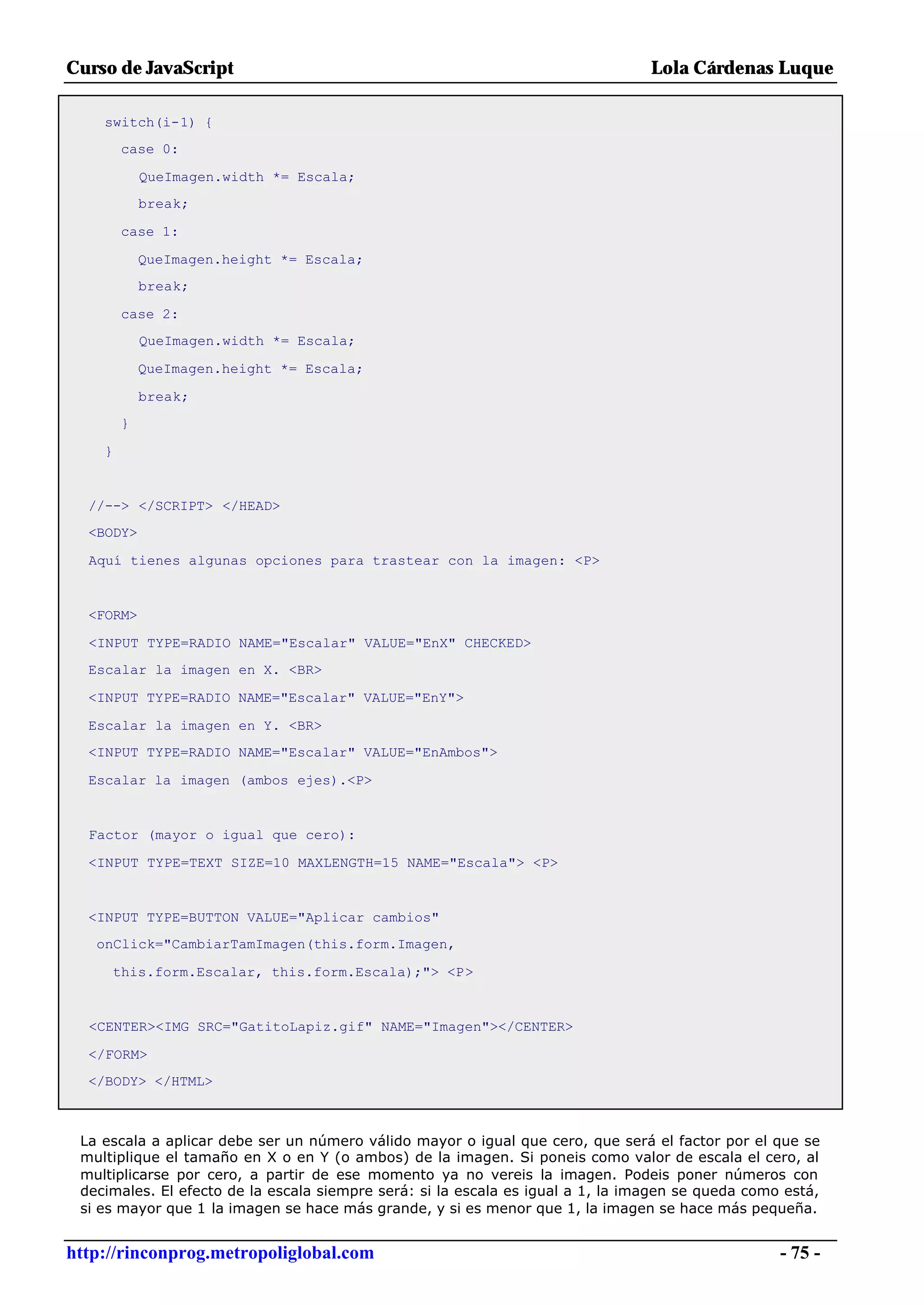 Curso de JavaScript                                                              Lola Cárdenas Luque

    switch(i-1) {
        case 0:

            QueImagen.width *= Escala;
            break;

        case 1:

            QueImagen.height *= Escala;
            break;

        case 2:
            QueImagen.width *= Escala;

            QueImagen.height *= Escala;

            break;
        }

    }


  //--> </SCRIPT> </HEAD>
  <BODY>

  Aquí tienes algunas opciones para trastear con la imagen: <P>


  <FORM>

  <INPUT TYPE=RADIO NAME="Escalar" VALUE="EnX" CHECKED>
  Escalar la imagen en X. <BR>

  <INPUT TYPE=RADIO NAME="Escalar" VALUE="EnY">

  Escalar la imagen en Y. <BR>
  <INPUT TYPE=RADIO NAME="Escalar" VALUE="EnAmbos">

  Escalar la imagen (ambos ejes).<P>


  Factor (mayor o igual que cero):

  <INPUT TYPE=TEXT SIZE=10 MAXLENGTH=15 NAME="Escala"> <P>


  <INPUT TYPE=BUTTON VALUE="Aplicar cambios"
   onClick="CambiarTamImagen(this.form.Imagen,

     this.form.Escalar, this.form.Escala);"> <P>


  <CENTER><IMG SRC="GatitoLapiz.gif" NAME="Imagen"></CENTER>

  </FORM>
  </BODY> </HTML>



 La escala a aplicar debe ser un número válido mayor o igual que cero, que será el factor por el que se
 multiplique el tamaño en X o en Y (o ambos) de la imagen. Si poneis como valor de escala el cero, al
 multiplicarse por cero, a partir de ese momento ya no vereis la imagen. Podeis poner números con
 decimales. El efecto de la escala siempre será: si la escala es igual a 1, la imagen se queda como está,
 si es mayor que 1 la imagen se hace más grande, y si es menor que 1, la imagen se hace más pequeña.


http://rinconprog.metropoliglobal.com                                                              - 75 -
 