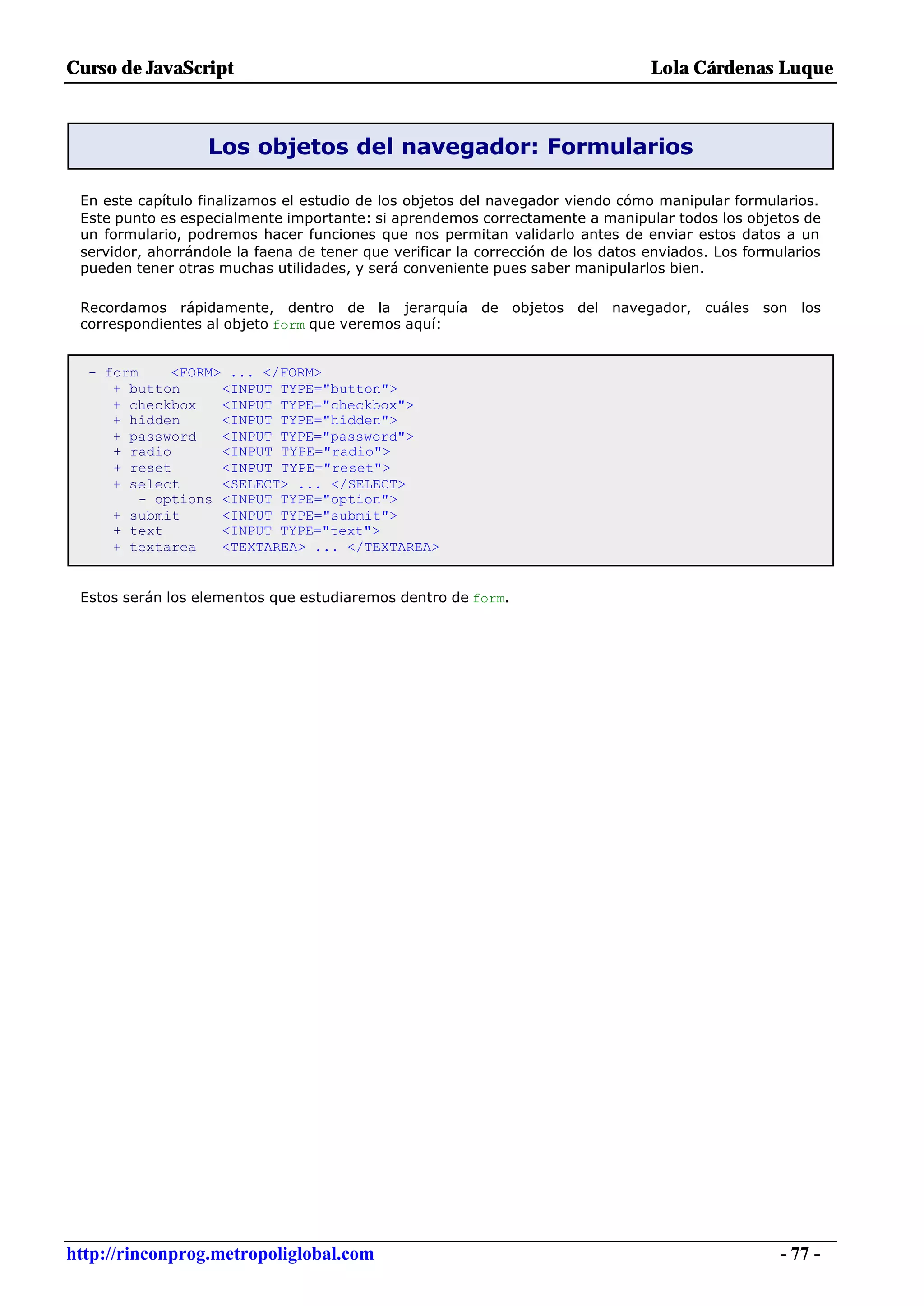 Curso de JavaScript                                                               Lola Cárdenas Luque



                   Los objetos del navegador: Formularios

 En este capítulo finalizamos el estudio de los objetos del navegador viendo cómo manipular formularios.
 Este punto es especialmente importante: si aprendemos correctamente a manipular todos los objetos de
 un formulario, podremos hacer funciones que nos permitan validarlo antes de enviar estos datos a un
 servidor, ahorrándole la faena de tener que verificar la corrección de los datos enviados. Los formularios
 pueden tener otras muchas utilidades, y será conveniente pues saber manipularlos bien.

 Recordamos rápidamente, dentro de la jerarquía de objetos del navegador, cuáles son los
 correspondientes al objeto form que veremos aquí:


  - form     <FORM> ... </FORM>
     + button      <INPUT TYPE="button">
     + checkbox    <INPUT TYPE="checkbox">
     + hidden      <INPUT TYPE="hidden">
     + password    <INPUT TYPE="password">
     + radio       <INPUT TYPE="radio">
     + reset       <INPUT TYPE="reset">
     + select      <SELECT> ... </SELECT>
         - options <INPUT TYPE="option">
     + submit      <INPUT TYPE="submit">
     + text        <INPUT TYPE="text">
     + textarea    <TEXTAREA> ... </TEXTAREA>


 Estos serán los elementos que estudiaremos dentro de form.




http://rinconprog.metropoliglobal.com                                                                - 77 -
 