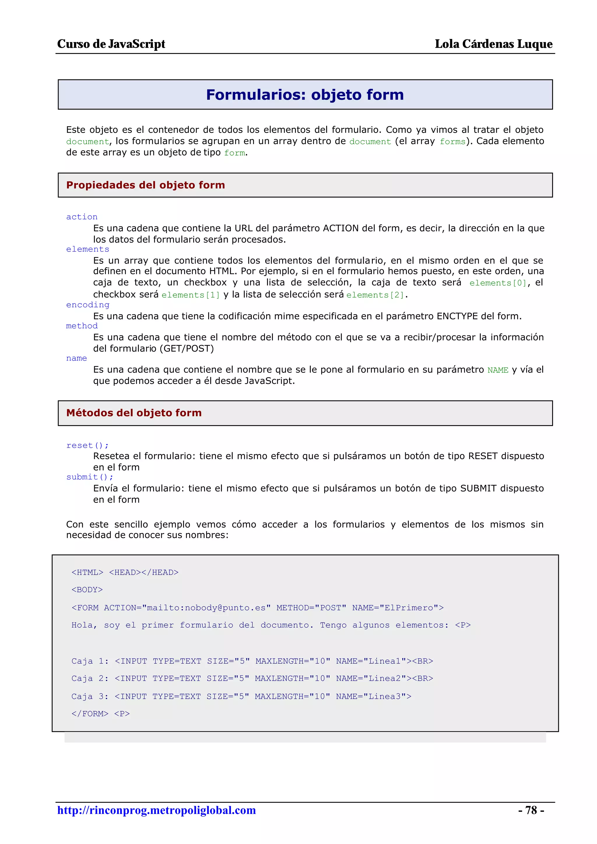 Curso de JavaScript                                                            Lola Cárdenas Luque



                              Formularios: objeto form

 Este objeto es el contenedor de todos los elementos del formulario. Como ya vimos al tratar el objeto
 document, los formularios se agrupan en un array dentro de document (el array forms). Cada elemento
 de este array es un objeto de tipo form.


 Propiedades del objeto form


 action
      Es una cadena que contiene la URL del parámetro ACTION del form, es decir, la dirección en la que
      los datos del formulario serán procesados.
 elements
      Es un array que contiene todos los elementos del formulario, en el mismo orden en el que se
      definen en el documento HTML. Por ejemplo, si en el formulario hemos puesto, en este orden, una
      caja de texto, un checkbox y una lista de selección, la caja de texto será elements[0], el
      checkbox será elements[1] y la lista de selección será elements[2].
 encoding
      Es una cadena que tiene la codificación mime especificada en el parámetro ENCTYPE del form.
 method
      Es una cadena que tiene el nombre del método con el que se va a recibir/procesar la información
      del formulario (GET/POST)
 name
      Es una cadena que contiene el nombre que se le pone al formulario en su parámetro NAME y vía el
      que podemos acceder a él desde JavaScript.


 Métodos del objeto form


 reset();
      Resetea el formulario: tiene el mismo efecto que si pulsáramos un botón de tipo RESET dispuesto
      en el form
 submit();
      Envía el formulario: tiene el mismo efecto que si pulsáramos un botón de tipo SUBMIT dispuesto
      en el form

 Con este sencillo ejemplo vemos cómo acceder a los formularios y elementos de los mismos sin
 necesidad de conocer sus nombres:



  <HTML> <HEAD></HEAD>
  <BODY>

  <FORM ACTION="mailto:nobody@punto.es" METHOD="POST" NAME="ElPrimero">
  Hola, soy el primer formulario del documento. Tengo algunos elementos: <P>



  Caja 1: <INPUT TYPE=TEXT SIZE="5" MAXLENGTH="10" NAME="Linea1"><BR>
  Caja 2: <INPUT TYPE=TEXT SIZE="5" MAXLENGTH="10" NAME="Linea2"><BR>

  Caja 3: <INPUT TYPE=TEXT SIZE="5" MAXLENGTH="10" NAME="Linea3">
  </FORM> <P>




http://rinconprog.metropoliglobal.com                                                            - 78 -
 