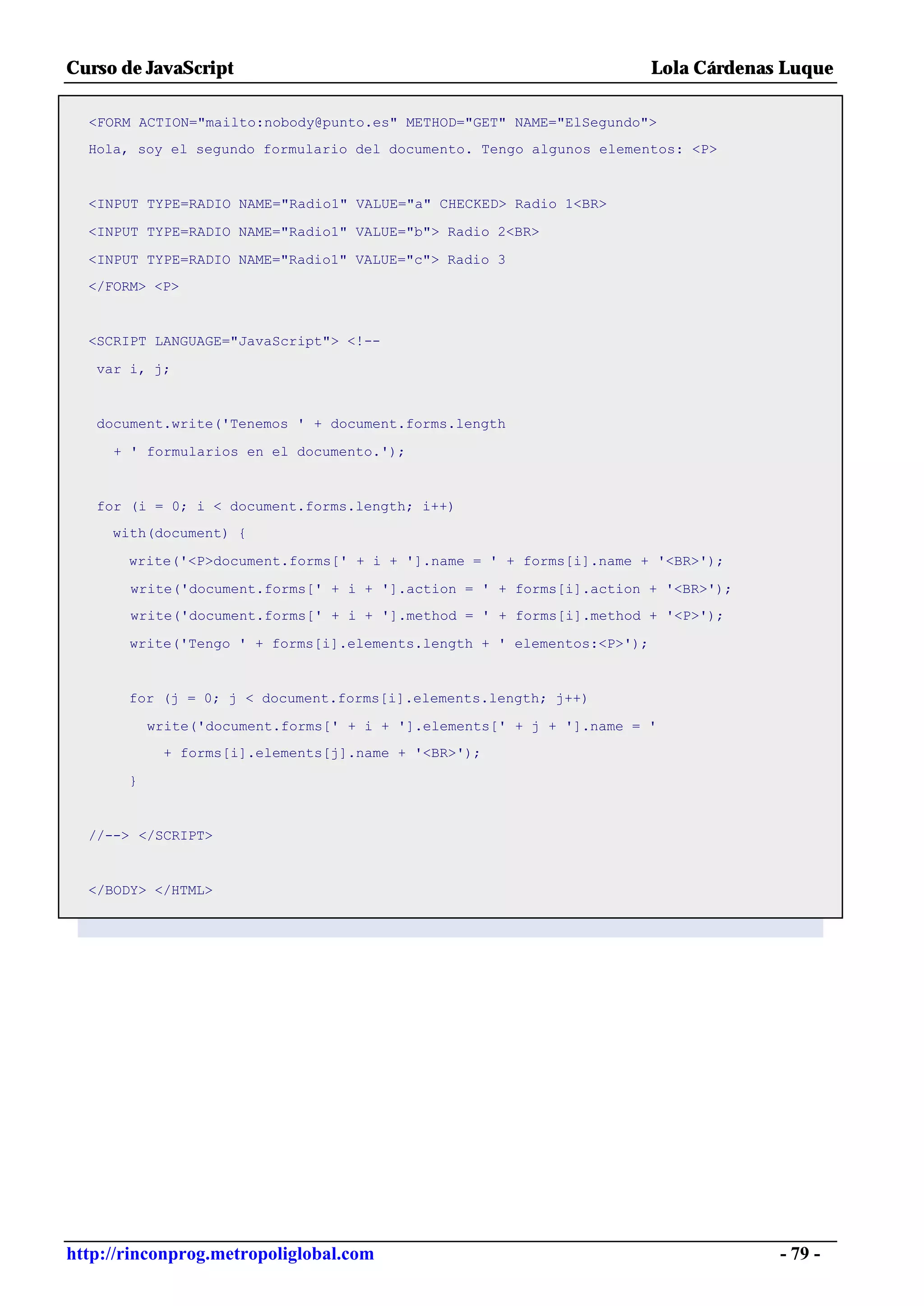 Curso de JavaScript                                                     Lola Cárdenas Luque

  <FORM ACTION="mailto:nobody@punto.es" METHOD="GET" NAME="ElSegundo">
  Hola, soy el segundo formulario del documento. Tengo algunos elementos: <P>


  <INPUT TYPE=RADIO NAME="Radio1" VALUE="a" CHECKED> Radio 1<BR>

  <INPUT TYPE=RADIO NAME="Radio1" VALUE="b"> Radio 2<BR>

  <INPUT TYPE=RADIO NAME="Radio1" VALUE="c"> Radio 3
  </FORM> <P>


  <SCRIPT LANGUAGE="JavaScript"> <!--

   var i, j;


   document.write('Tenemos ' + document.forms.length

     + ' formularios en el documento.');


   for (i = 0; i < document.forms.length; i++)
     with(document) {

       write('<P>document.forms[' + i + '].name = ' + forms[i].name + '<BR>');

       write('document.forms[' + i + '].action = ' + forms[i].action + '<BR>');
       write('document.forms[' + i + '].method = ' + forms[i].method + '<P>');

       write('Tengo ' + forms[i].elements.length + ' elementos:<P>');


       for (j = 0; j < document.forms[i].elements.length; j++)

           write('document.forms[' + i + '].elements[' + j + '].name = '
            + forms[i].elements[j].name + '<BR>');

       }


  //--> </SCRIPT>


  </BODY> </HTML>




http://rinconprog.metropoliglobal.com                                                - 79 -
 