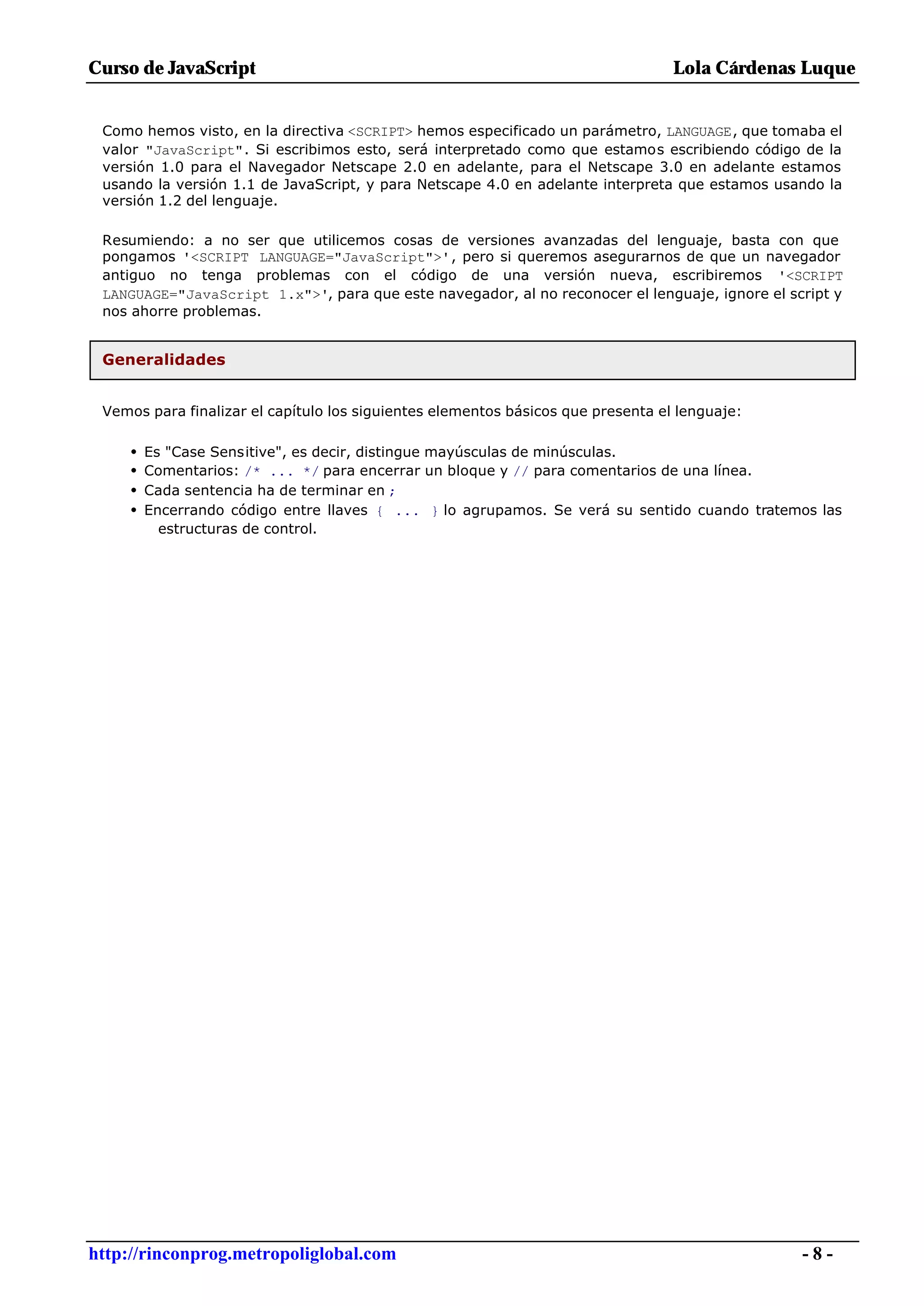 Curso de JavaScript                                                               Lola Cárdenas Luque


 Como hemos visto, en la directiva <SCRIPT> hemos especificado un parámetro, LANGUAGE, que tomaba el
 valor "JavaScript". Si escribimos esto, será interpretado como que estamos escribiendo código de la
 versión 1.0 para el Navegador Netscape 2.0 en adelante, para el Netscape 3.0 en adelante estamos
 usando la versión 1.1 de JavaScript, y para Netscape 4.0 en adelante interpreta que estamos usando la
 versión 1.2 del lenguaje.

 Resumiendo: a no ser que utilicemos cosas de versiones avanzadas del lenguaje, basta con que
 pongamos '<SCRIPT LANGUAGE="JavaScript">', pero si queremos asegurarnos de que un navegador
 antiguo no tenga problemas con el código de una versión nueva, escribiremos '<SCRIPT
 LANGUAGE="JavaScript 1.x">', para que este navegador, al no reconocer el lenguaje, ignore el script y
 nos ahorre problemas.


 Generalidades


 Vemos para finalizar el capítulo los siguientes elementos básicos que presenta el lenguaje:

     •   Es "Case Sensitive", es decir, distingue mayúsculas de minúsculas.
     •   Comentarios: /* ... */ para encerrar un bloque y // para comentarios de una línea.
     •   Cada sentencia ha de terminar en ;
     •   Encerrando código entre llaves { ... } lo agrupamos. Se verá su sentido cuando tratemos las
           estructuras de control.




http://rinconprog.metropoliglobal.com                                                           -8-
 