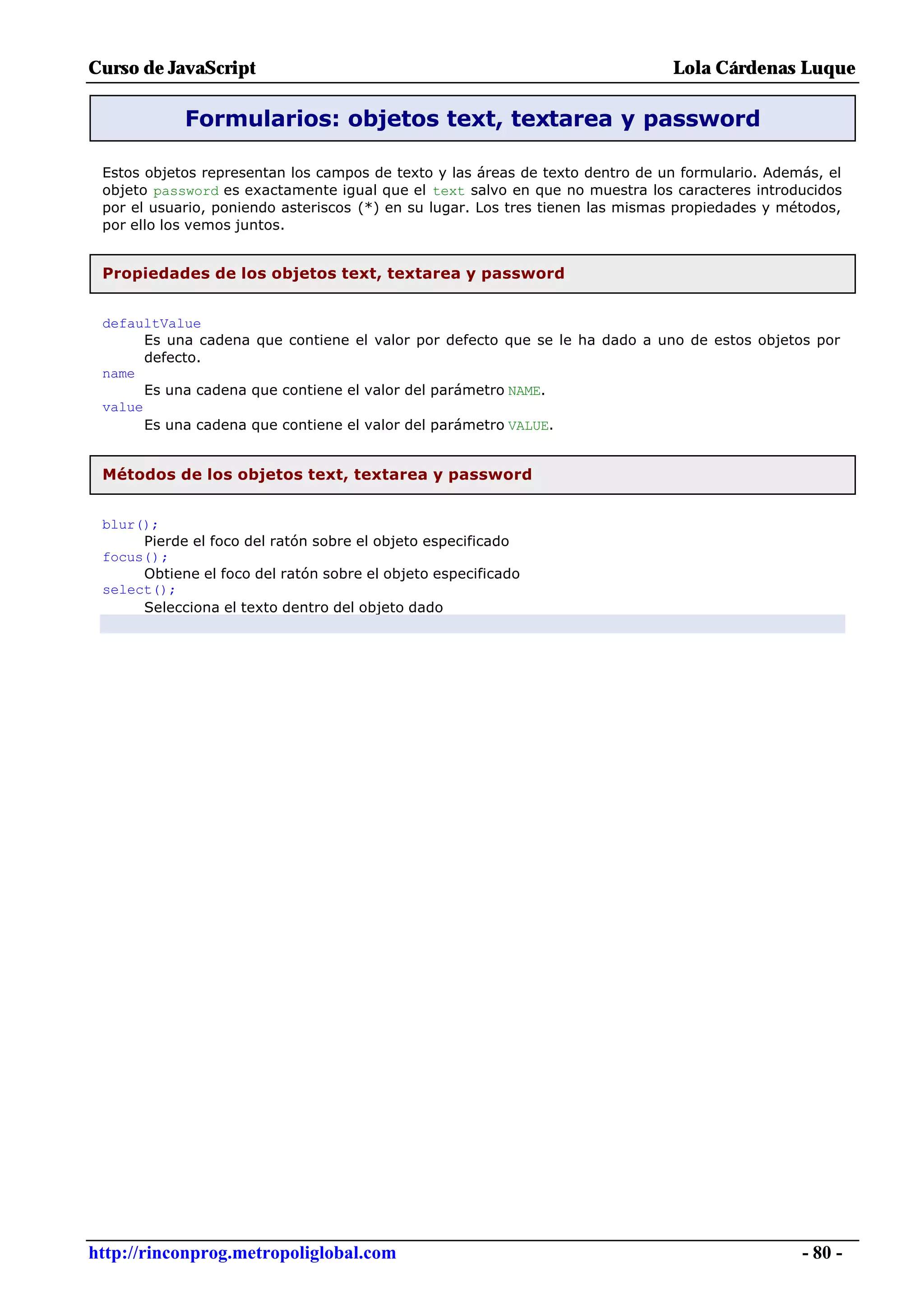 Curso de JavaScript                                                            Lola Cárdenas Luque

            Formularios: objetos text, textarea y password

 Estos objetos representan los campos de texto y las áreas de texto dentro de un formulario. Además, el
 objeto password es exactamente igual que el text salvo en que no muestra los caracteres introducidos
 por el usuario, poniendo asteriscos (*) en su lugar. Los tres tienen las mismas propiedades y métodos,
 por ello los vemos juntos.


 Propiedades de los objetos text, textarea y password


 defaultValue
       Es una cadena que contiene el valor por defecto que se le ha dado a uno de estos objetos por
       defecto.
 name
       Es una cadena que contiene el valor del parámetro NAME.
 value
       Es una cadena que contiene el valor del parámetro VALUE.


 Métodos de los objetos text, textarea y password


 blur();
      Pierde el foco del ratón sobre el objeto especificado
 focus();
      Obtiene el foco del ratón sobre el objeto especificado
 select();
      Selecciona el texto dentro del objeto dado




http://rinconprog.metropoliglobal.com                                                            - 80 -
 