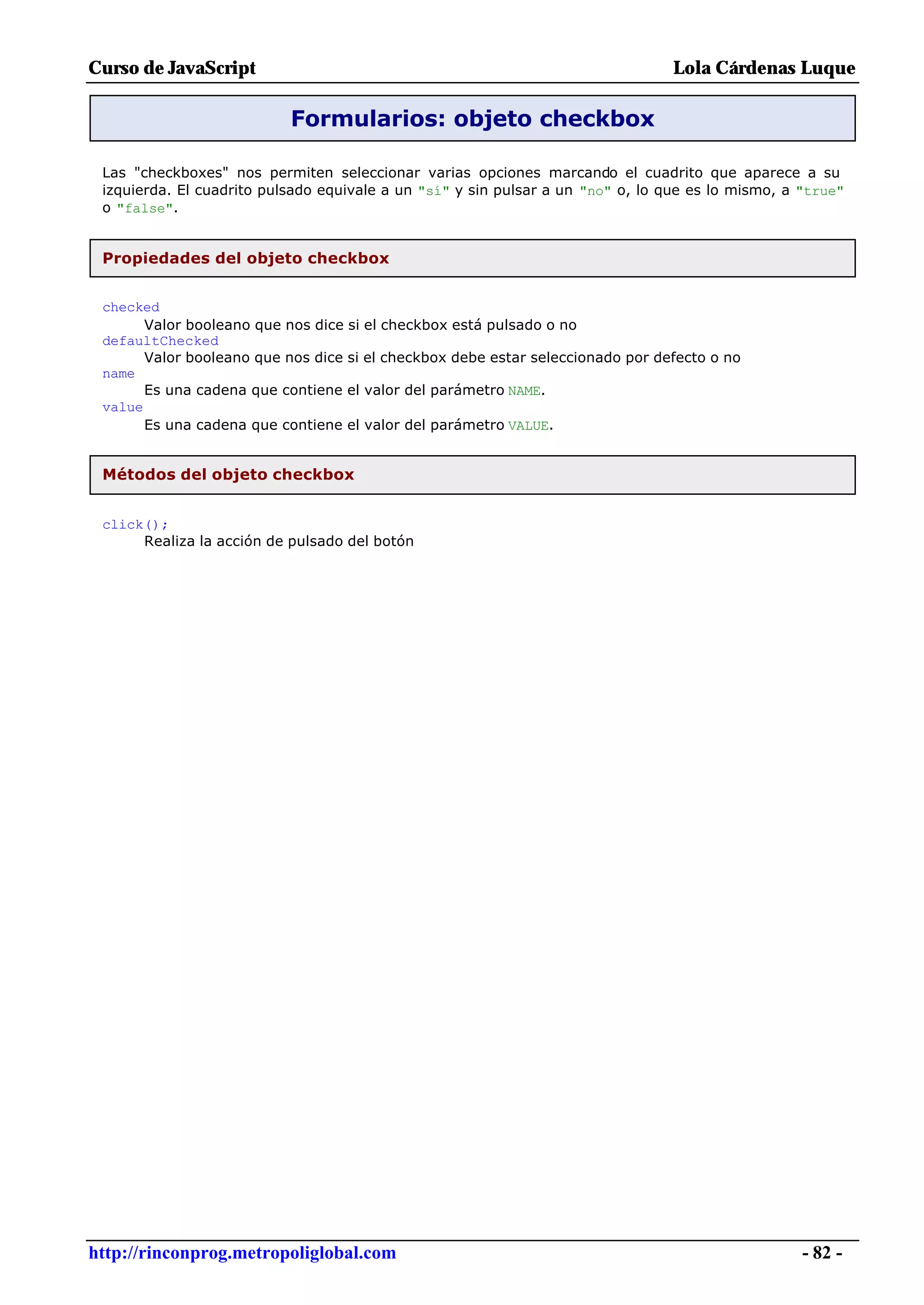 Curso de JavaScript                                                              Lola Cárdenas Luque

                           Formularios: objeto checkbox

 Las "checkboxes" nos permiten seleccionar varias opciones marcando el cuadrito que aparece a su
 izquierda. El cuadrito pulsado equivale a un "sí" y sin pulsar a un "no" o, lo que es lo mismo, a "true"
 o "false".


 Propiedades del objeto checkbox


 checked
       Valor booleano que nos dice si el checkbox está pulsado o no
 defaultChecked
       Valor booleano que nos dice si el checkbox debe estar seleccionado por defecto o no
 name
       Es una cadena que contiene el valor del parámetro NAME.
 value
       Es una cadena que contiene el valor del parámetro VALUE.


 Métodos del objeto checkbox


 click();
      Realiza la acción de pulsado del botón




http://rinconprog.metropoliglobal.com                                                              - 82 -
 