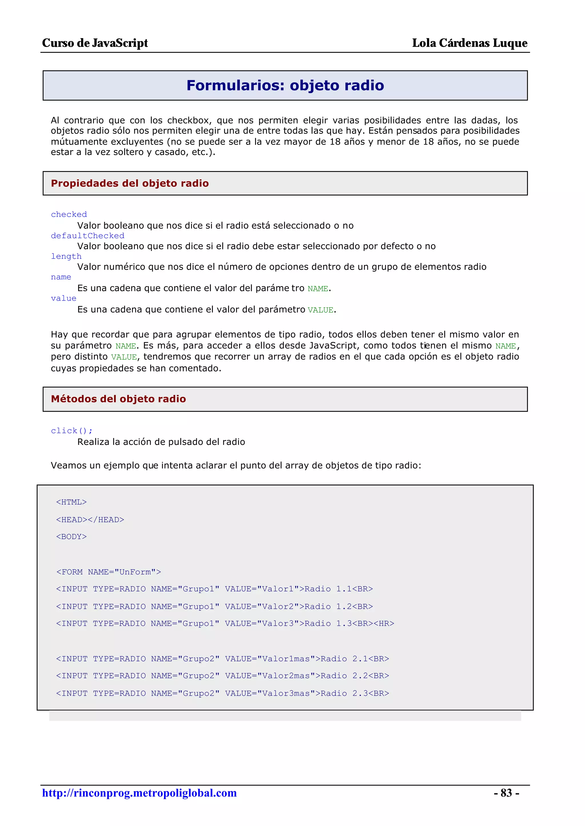 Curso de JavaScript                                                              Lola Cárdenas Luque


                               Formularios: objeto radio

 Al contrario que con los checkbox, que nos permiten elegir varias posibilidades entre las dadas, los
 objetos radio sólo nos permiten elegir una de entre todas las que hay. Están pensados para posibilidades
 mútuamente excluyentes (no se puede ser a la vez mayor de 18 años y menor de 18 años, no se puede
 estar a la vez soltero y casado, etc.).


 Propiedades del objeto radio


 checked
       Valor booleano que nos dice si el radio está seleccionado o no
 defaultChecked
       Valor booleano que nos dice si el radio debe estar seleccionado por defecto o no
 length
       Valor numérico que nos dice el número de opciones dentro de un grupo de elementos radio
 name
       Es una cadena que contiene el valor del paráme tro NAME.
 value
       Es una cadena que contiene el valor del parámetro VALUE.

 Hay que recordar que para agrupar elementos de tipo radio, todos ellos deben tener el mismo valor en
 su parámetro NAME. Es más, para acceder a ellos desde JavaScript, como todos tienen el mismo NAME,
 pero distinto VALUE, tendremos que recorrer un array de radios en el que cada opción es el objeto radio
 cuyas propiedades se han comentado.


 Métodos del objeto radio


 click();
      Realiza la acción de pulsado del radio

 Veamos un ejemplo que intenta aclarar el punto del array de objetos de tipo radio:



  <HTML>

  <HEAD></HEAD>
  <BODY>



  <FORM NAME="UnForm">
  <INPUT TYPE=RADIO NAME="Grupo1" VALUE="Valor1">Radio 1.1<BR>

  <INPUT TYPE=RADIO NAME="Grupo1" VALUE="Valor2">Radio 1.2<BR>
  <INPUT TYPE=RADIO NAME="Grupo1" VALUE="Valor3">Radio 1.3<BR><HR>



  <INPUT TYPE=RADIO NAME="Grupo2" VALUE="Valor1mas">Radio 2.1<BR>
  <INPUT TYPE=RADIO NAME="Grupo2" VALUE="Valor2mas">Radio 2.2<BR>

  <INPUT TYPE=RADIO NAME="Grupo2" VALUE="Valor3mas">Radio 2.3<BR>




http://rinconprog.metropoliglobal.com                                                              - 83 -
 