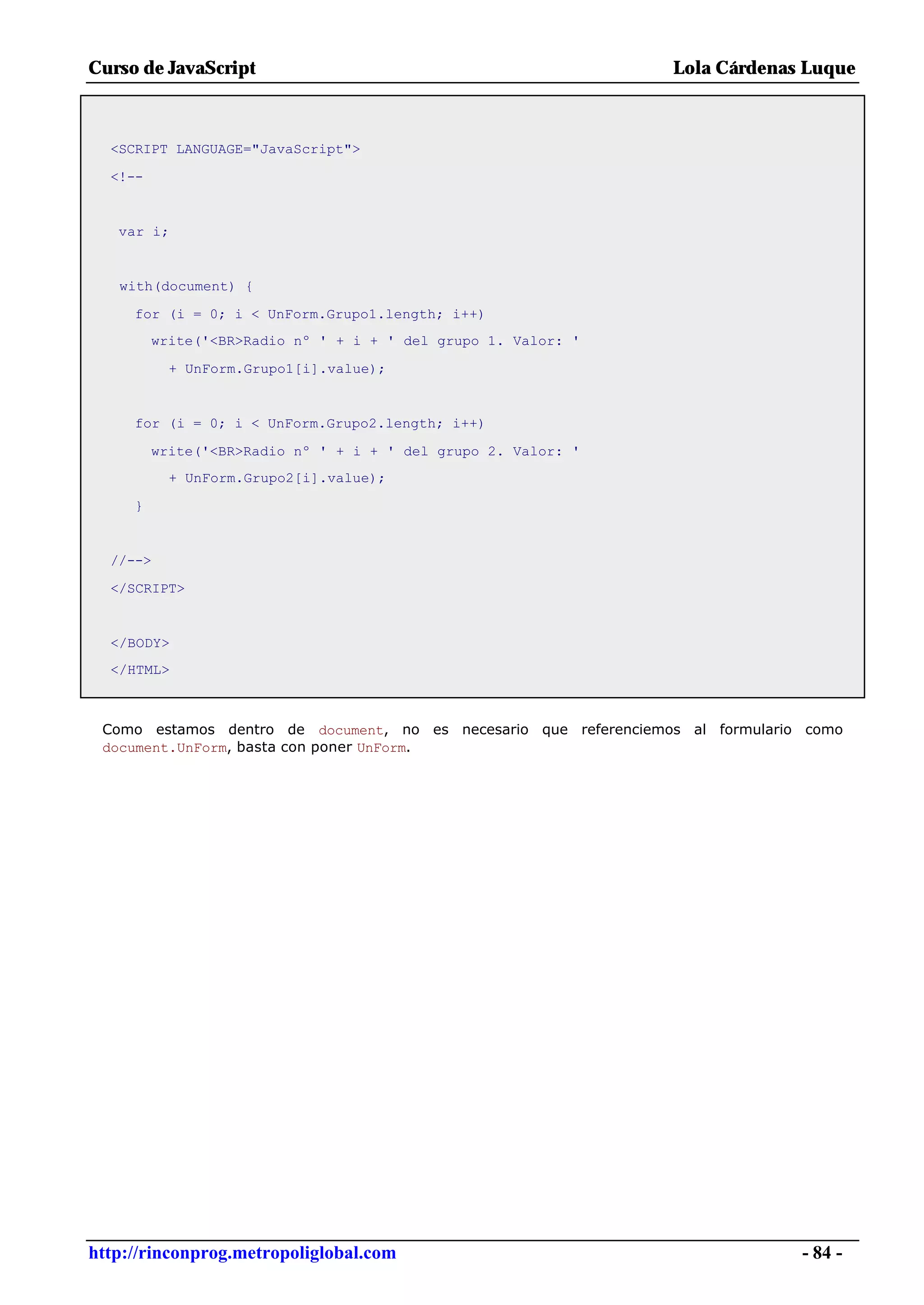 Curso de JavaScript                                               Lola Cárdenas Luque



  <SCRIPT LANGUAGE="JavaScript">

  <!--


   var i;


   with(document) {

     for (i = 0; i < UnForm.Grupo1.length; i++)
         write('<BR>Radio nº ' + i + ' del grupo 1. Valor: '

           + UnForm.Grupo1[i].value);


     for (i = 0; i < UnForm.Grupo2.length; i++)

         write('<BR>Radio nº ' + i + ' del grupo 2. Valor: '
           + UnForm.Grupo2[i].value);

     }


  //-->

  </SCRIPT>


  </BODY>
  </HTML>



 Como estamos dentro de document, no es necesario que referenciemos al formulario como
 document.UnForm, basta con poner UnForm.




http://rinconprog.metropoliglobal.com                                            - 84 -
 