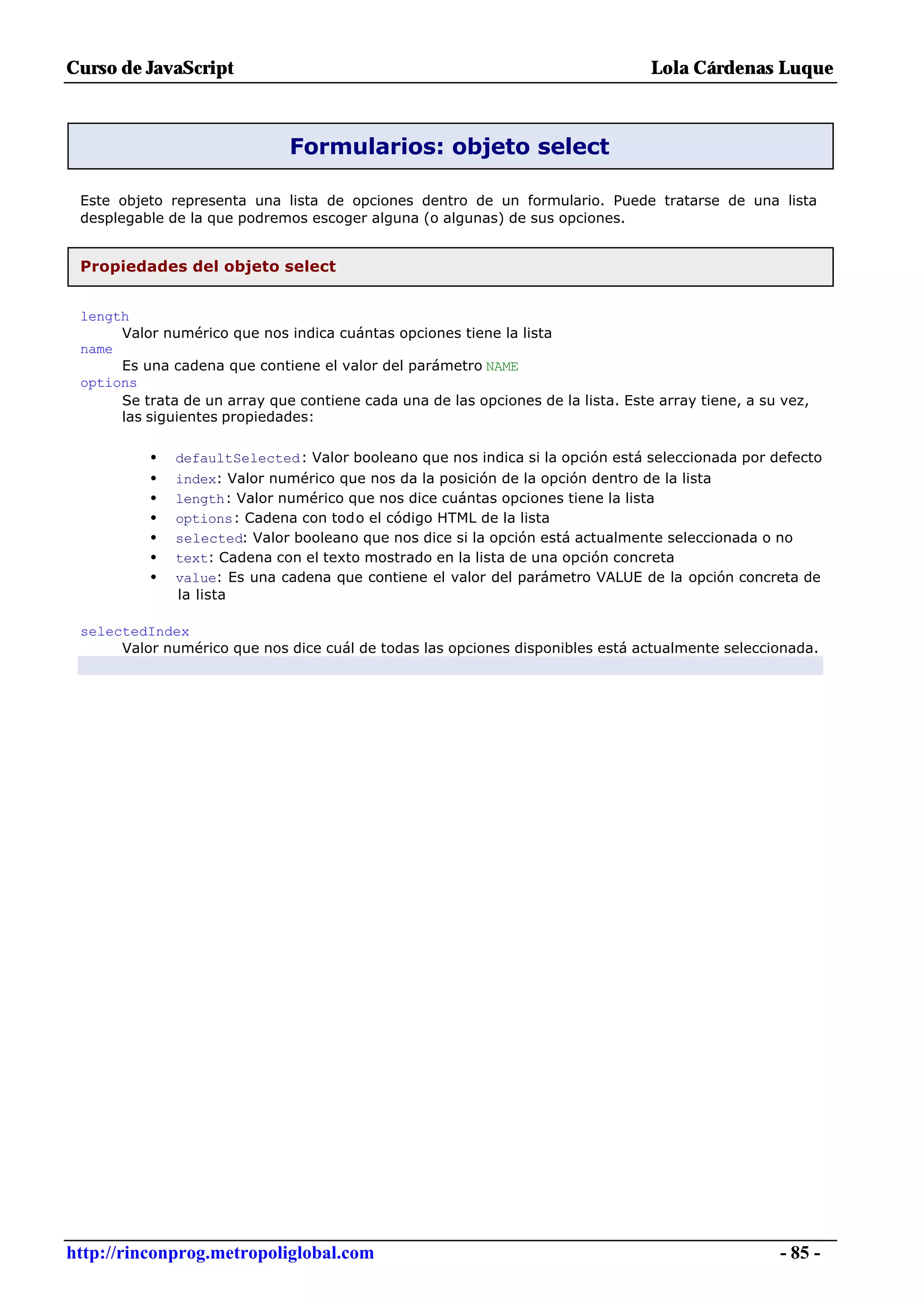 Curso de JavaScript                                                               Lola Cárdenas Luque



                              Formularios: objeto select

 Este objeto representa una lista de opciones dentro de un formulario. Puede tratarse de una lista
 desplegable de la que podremos escoger alguna (o algunas) de sus opciones.


 Propiedades del objeto select


 length
      Valor numérico que nos indica cuántas opciones tiene la lista
 name
      Es una cadena que contiene el valor del parámetro NAME
 options
      Se trata de un array que contiene cada una de las opciones de la lista. Este array tiene, a su vez,
      las siguientes propiedades:

          •   defaultSelected: Valor booleano que nos indica si la opción está seleccionada por defecto
          •   index: Valor numérico que nos da la posición de la opción dentro de la lista
          •   length: Valor numérico que nos dice cuántas opciones tiene la lista
          •   options: Cadena con todo el código HTML de la lista
          •   selected: Valor booleano que nos dice si la opción está actualmente seleccionada o no
          •   text: Cadena con el texto mostrado en la lista de una opción concreta
          •   value: Es una cadena que contiene el valor del parámetro VALUE de la opción concreta de
              la lista

 selectedIndex
      Valor numérico que nos dice cuál de todas las opciones disponibles está actualmente seleccionada.




http://rinconprog.metropoliglobal.com                                                               - 85 -
 