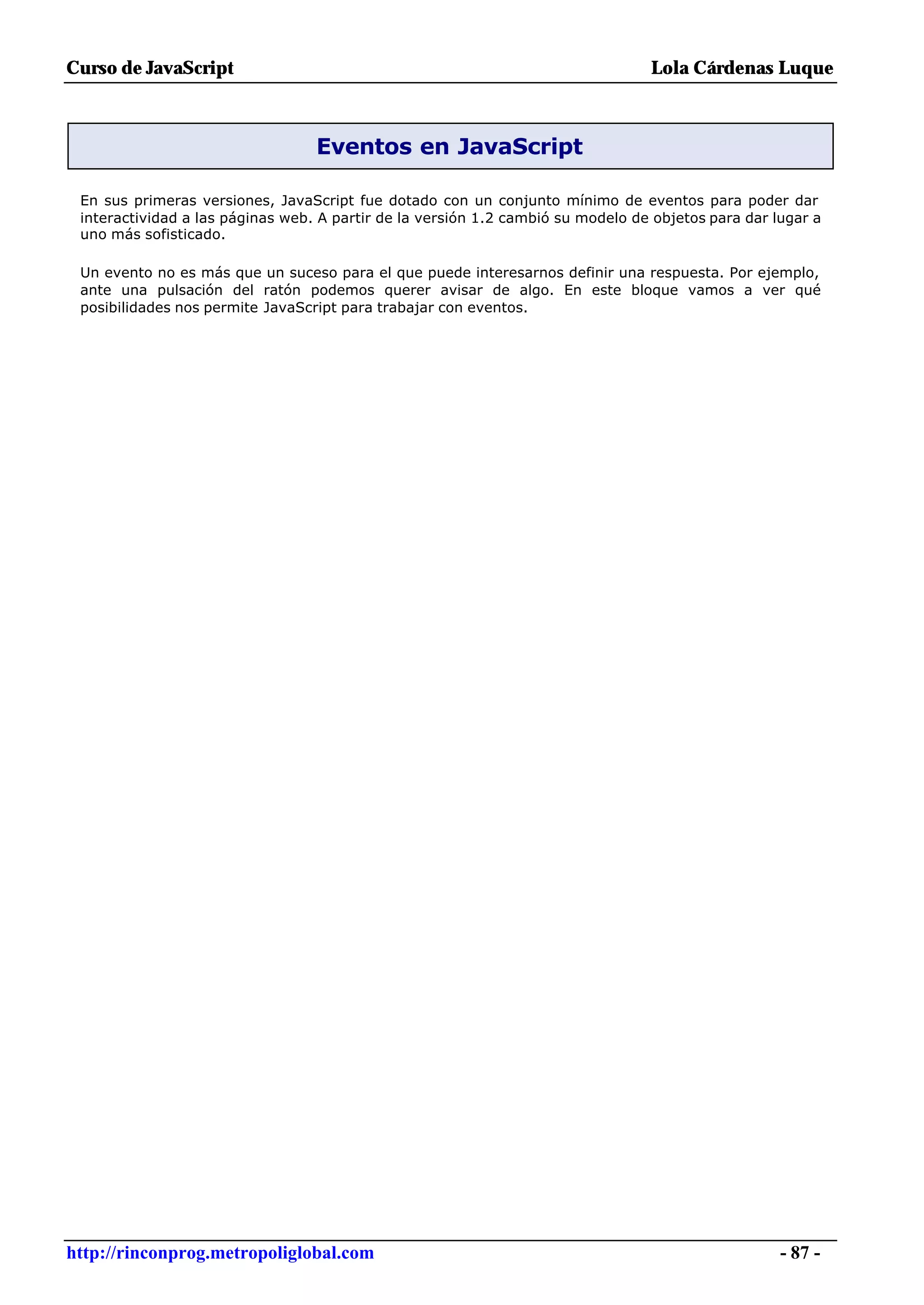 Curso de JavaScript                                                              Lola Cárdenas Luque



                                  Eventos en JavaScript

 En sus primeras versiones, JavaScript fue dotado con un conjunto mínimo de eventos para poder dar
 interactividad a las páginas web. A partir de la versión 1.2 cambió su modelo de objetos para dar lugar a
 uno más sofisticado.

 Un evento no es más que un suceso para el que puede interesarnos definir una respuesta. Por ejemplo,
 ante una pulsación del ratón podemos querer avisar de algo. En este bloque vamos a ver qué
 posibilidades nos permite JavaScript para trabajar con eventos.




http://rinconprog.metropoliglobal.com                                                               - 87 -
 