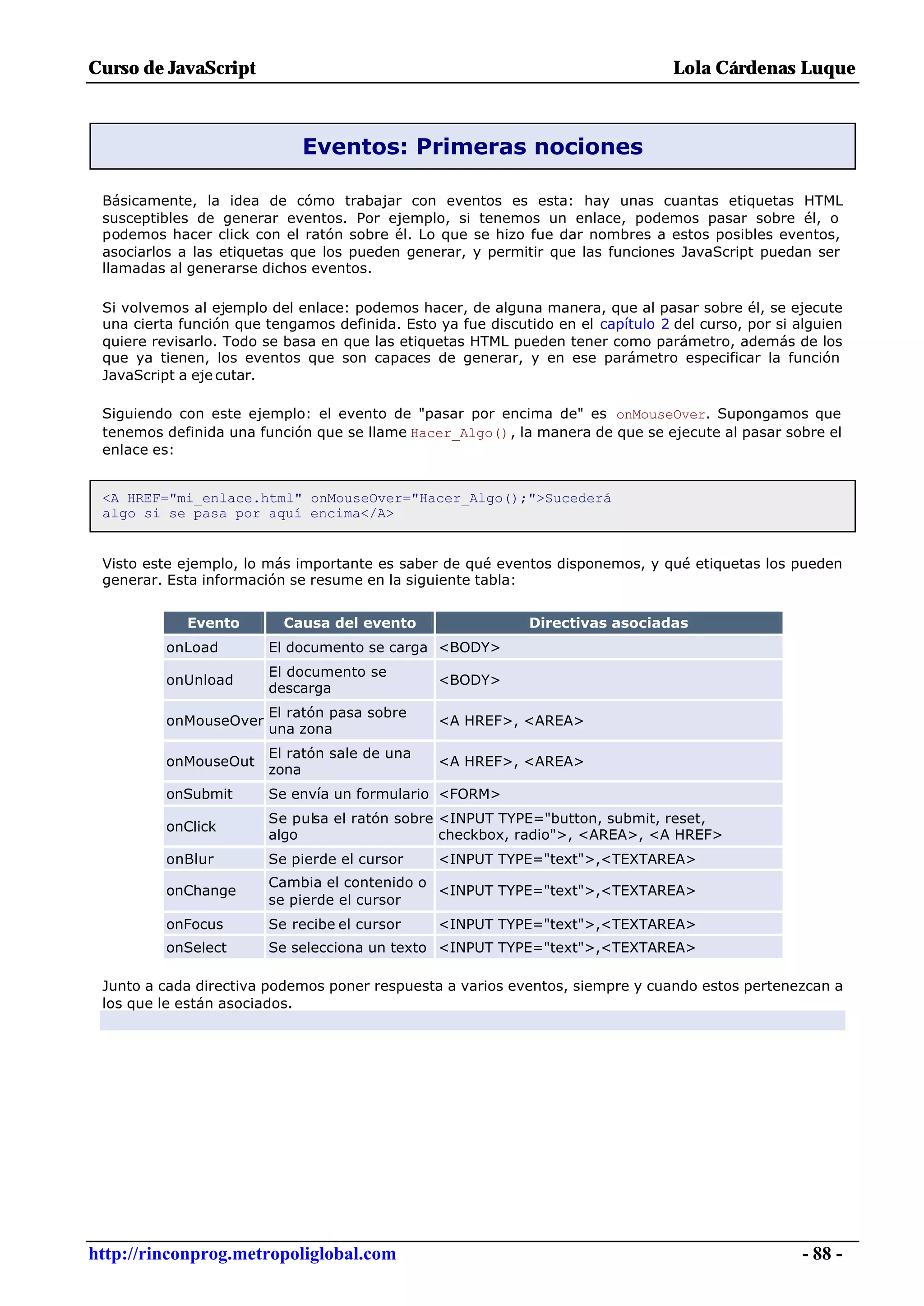 Curso de JavaScript                                                               Lola Cárdenas Luque



                             Eventos: Primeras nociones

 Básicamente, la idea de cómo trabajar con eventos es esta: hay unas cuantas etiquetas HTML
 susceptibles de generar eventos. Por ejemplo, si tenemos un enlace, podemos pasar sobre él, o
 podemos hacer click con el ratón sobre él. Lo que se hizo fue dar nombres a estos posibles eventos,
 asociarlos a las etiquetas que los pueden generar, y permitir que las funciones JavaScript puedan ser
 llamadas al generarse dichos eventos.

 Si volvemos al ejemplo del enlace: podemos hacer, de alguna manera, que al pasar sobre él, se ejecute
 una cierta función que tengamos definida. Esto ya fue discutido en el capítulo 2 del curso, por si alguien
 quiere revisarlo. Todo se basa en que las etiquetas HTML pueden tener como parámetro, además de los
 que ya tienen, los eventos que son capaces de generar, y en ese parámetro especificar la función
 JavaScript a eje cutar.

 Siguiendo con este ejemplo: el evento de "pasar por encima de" es onMouseOver. Supongamos que
 tenemos definida una función que se llame Hacer_Algo(), la manera de que se ejecute al pasar sobre el
 enlace es:


 <A HREF="mi_enlace.html" onMouseOver="Hacer_Algo();">Sucederá
 algo si se pasa por aquí encima</A>


 Visto este ejemplo, lo más importante es saber de qué eventos disponemos, y qué etiquetas los pueden
 generar. Esta información se resume en la siguiente tabla:


             Evento       Causa del evento                    Directivas asociadas
          onLoad        El documento se carga <BODY>
                        El documento se
          onUnload                               <BODY>
                        descarga
                        El ratón pasa sobre
          onMouseOver                            <A HREF>, <AREA>
                        una zona
                        El ratón sale de una
          onMouseOut                             <A HREF>, <AREA>
                        zona
          onSubmit      Se envía un formulario <FORM>
                        Se pulsa el ratón sobre <INPUT TYPE="button, submit, reset,
          onClick
                        algo                    checkbox, radio">, <AREA>, <A HREF>
          onBlur        Se pierde el cursor      <INPUT TYPE="text">,<TEXTAREA>
                        Cambia el contenido o
          onChange                            <INPUT TYPE="text">,<TEXTAREA>
                        se pierde el cursor
          onFocus       Se recibe el cursor      <INPUT TYPE="text">,<TEXTAREA>
          onSelect      Se selecciona un texto <INPUT TYPE="text">,<TEXTAREA>

 Junto a cada directiva podemos poner respuesta a varios eventos, siempre y cuando estos pertenezcan a
 los que le están asociados.




http://rinconprog.metropoliglobal.com                                                                - 88 -
 