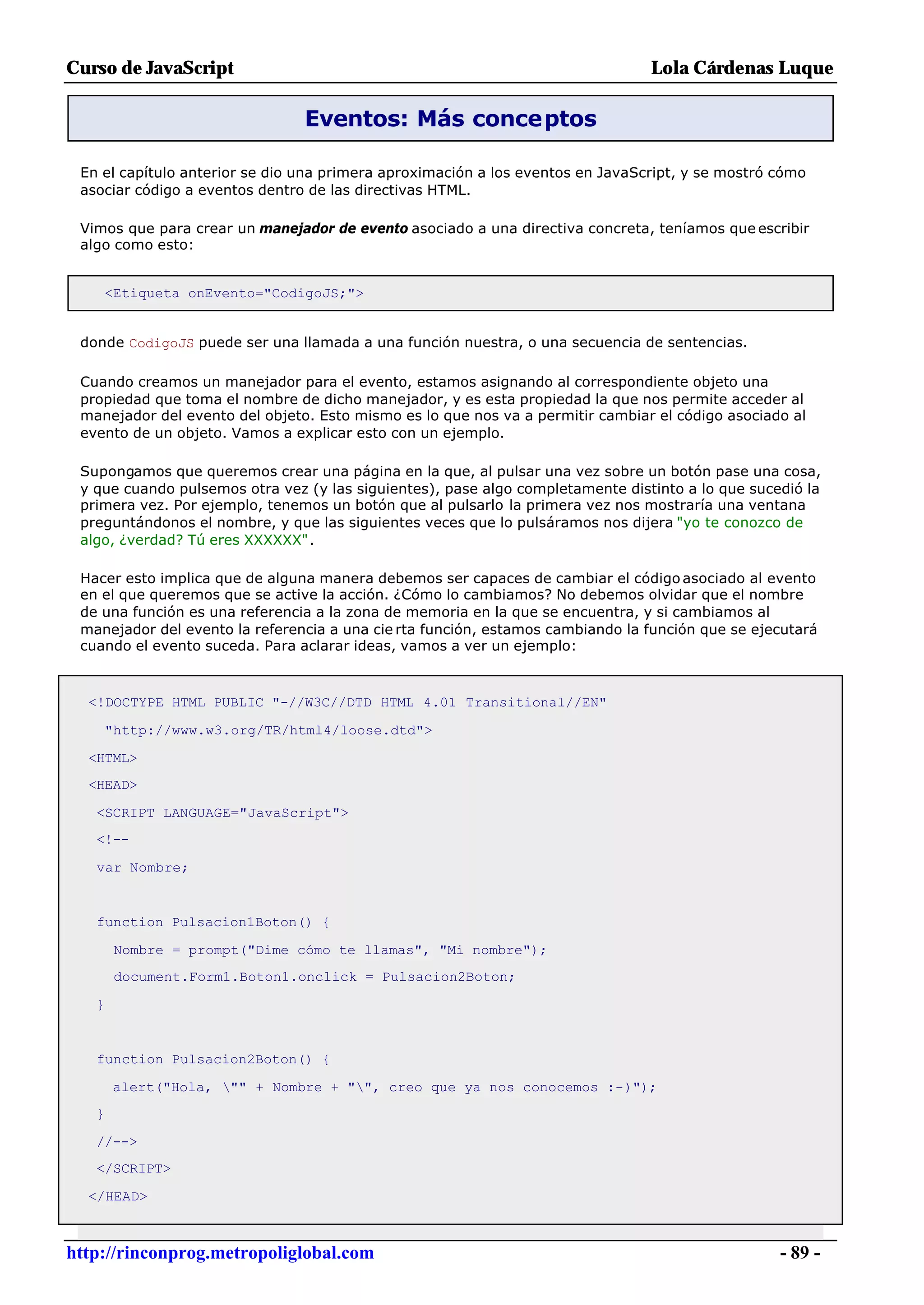 Curso de JavaScript                                                             Lola Cárdenas Luque

                                Eventos: Más conceptos

 En el capítulo anterior se dio una primera aproximación a los eventos en JavaScript, y se mostró cómo
 asociar código a eventos dentro de las directivas HTML.

 Vimos que para crear un manejador de evento asociado a una directiva concreta, teníamos que escribir
 algo como esto:


    <Etiqueta onEvento="CodigoJS;">


 donde CodigoJS puede ser una llamada a una función nuestra, o una secuencia de sentencias.

 Cuando creamos un manejador para el evento, estamos asignando al correspondiente objeto una
 propiedad que toma el nombre de dicho manejador, y es esta propiedad la que nos permite acceder al
 manejador del evento del objeto. Esto mismo es lo que nos va a permitir cambiar el código asociado al
 evento de un objeto. Vamos a explicar esto con un ejemplo.

 Supongamos que queremos crear una página en la que, al pulsar una vez sobre un botón pase una cosa,
 y que cuando pulsemos otra vez (y las siguientes), pase algo completamente distinto a lo que sucedió la
 primera vez. Por ejemplo, tenemos un botón que al pulsarlo la primera vez nos mostraría una ventana
 preguntándonos el nombre, y que las siguientes veces que lo pulsáramos nos dijera "yo te conozco de
 algo, ¿verdad? Tú eres XXXXXX".

 Hacer esto implica que de alguna manera debemos ser capaces de cambiar el código asociado al evento
 en el que queremos que se active la acción. ¿Cómo lo cambiamos? No debemos olvidar que el nombre
 de una función es una referencia a la zona de memoria en la que se encuentra, y si cambiamos al
 manejador del evento la referencia a una cie rta función, estamos cambiando la función que se ejecutará
 cuando el evento suceda. Para aclarar ideas, vamos a ver un ejemplo:



  <!DOCTYPE HTML PUBLIC "-//W3C//DTD HTML 4.01 Transitional//EN"

    "http://www.w3.org/TR/html4/loose.dtd">

  <HTML>
  <HEAD>

   <SCRIPT LANGUAGE="JavaScript">
   <!--

   var Nombre;


   function Pulsacion1Boton() {

       Nombre = prompt("Dime cómo te llamas", "Mi nombre");
       document.Form1.Boton1.onclick = Pulsacion2Boton;

   }


   function Pulsacion2Boton() {

       alert("Hola, "" + Nombre + "", creo que ya nos conocemos :-)");
   }

   //-->
   </SCRIPT>

  </HEAD>



http://rinconprog.metropoliglobal.com                                                             - 89 -
 