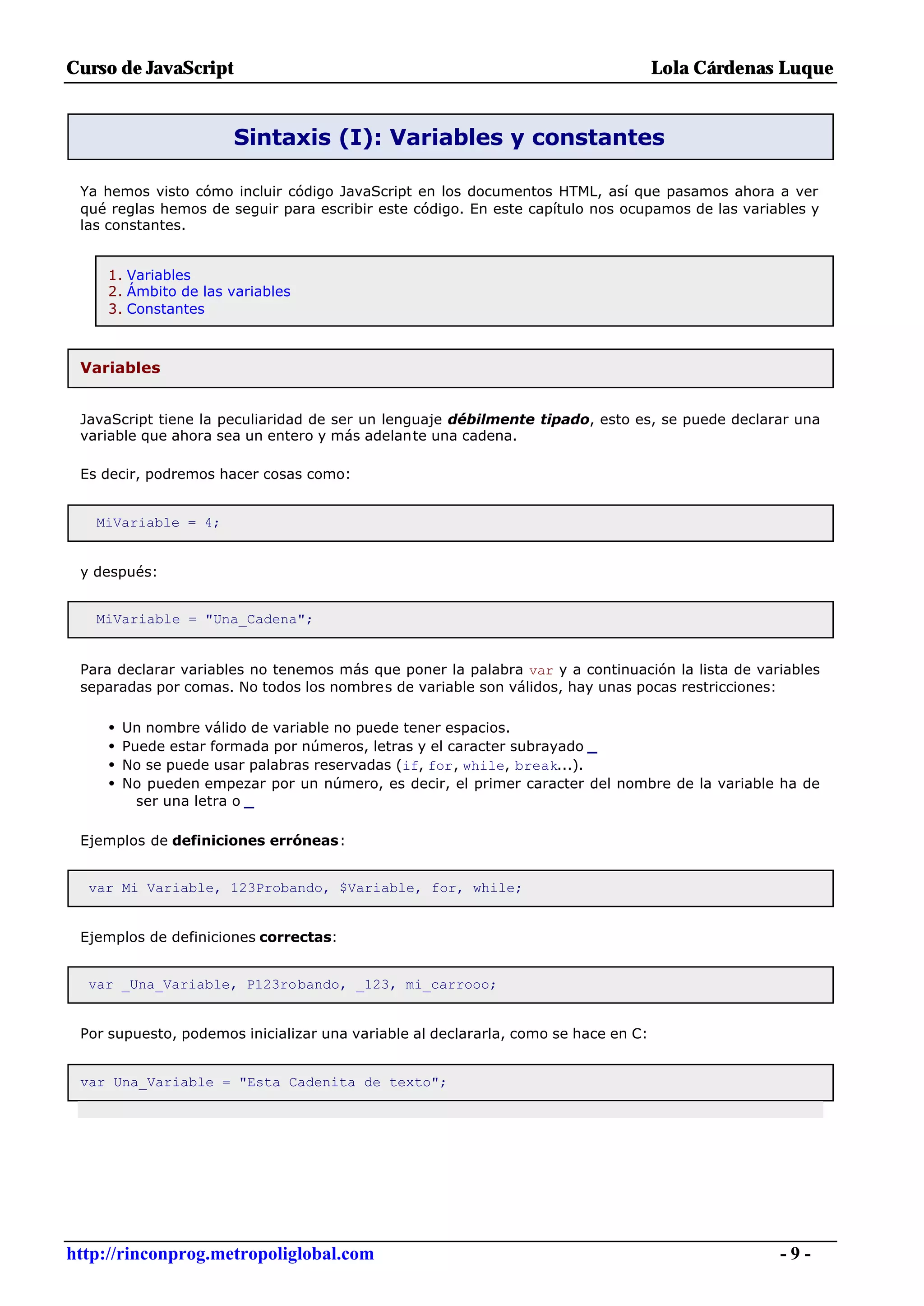 Curso de JavaScript                                                                 Lola Cárdenas Luque


                       Sintaxis (I): Variables y constantes

 Ya hemos visto cómo incluir código JavaScript en los documentos HTML, así que pasamos ahora a ver
 qué reglas hemos de seguir para escribir este código. En este capítulo nos ocupamos de las variables y
 las constantes.


     1. Variables
     2. Ámbito de las variables
     3. Constantes



 Variables


 JavaScript tiene la peculiaridad de ser un lenguaje débilmente tipado, esto es, se puede declarar una
 variable que ahora sea un entero y más adelante una cadena.

 Es decir, podremos hacer cosas como:


   MiVariable = 4;


 y después:


   MiVariable = "Una_Cadena";


 Para declarar variables no tenemos más que poner la palabra var y a continuación la lista de variables
 separadas por comas. No todos los nombres de variable son válidos, hay unas pocas restricciones:

     •   Un nombre válido de variable no puede tener espacios.
     •   Puede estar formada por números, letras y el caracter subrayado _
     •   No se puede usar palabras reservadas (if, for, while, break...).
     •   No pueden empezar por un número, es decir, el primer caracter del nombre de la variable ha de
           ser una letra o _

 Ejemplos de definiciones erróneas:


  var Mi Variable, 123Probando, $Variable, for, while;


 Ejemplos de definiciones correctas:


  var _Una_Variable, P123robando, _123, mi_carrooo;


 Por supuesto, podemos inicializar una variable al declararla, como se hace en C:


 var Una_Variable = "Esta Cadenita de texto";




http://rinconprog.metropoliglobal.com                                                            -9-
 