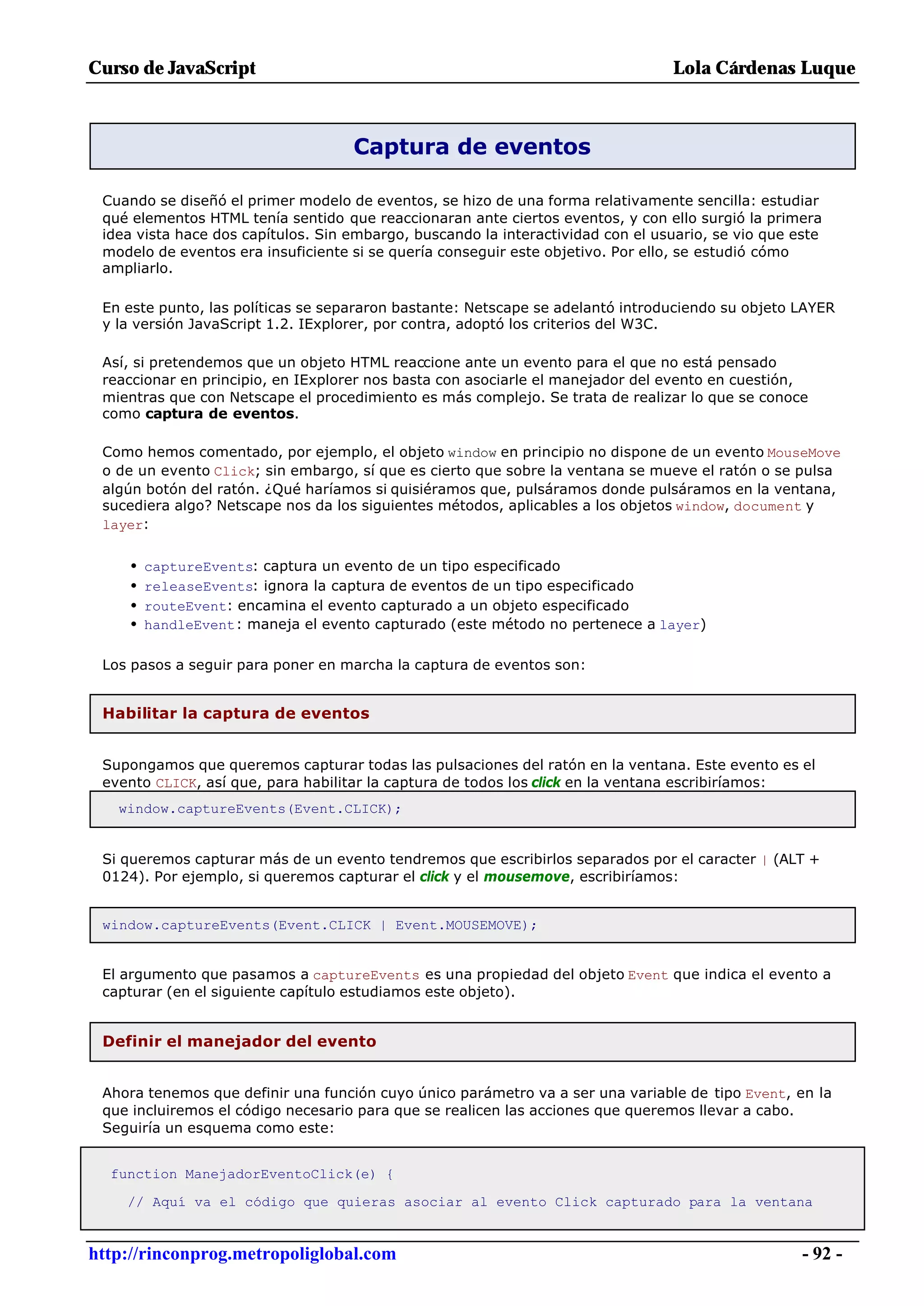 Curso de JavaScript                                                              Lola Cárdenas Luque



                                    Captura de eventos

 Cuando se diseñó el primer modelo de eventos, se hizo de una forma relativamente sencilla: estudiar
 qué elementos HTML tenía sentido que reaccionaran ante ciertos eventos, y con ello surgió la primera
 idea vista hace dos capítulos. Sin embargo, buscando la interactividad con el usuario, se vio que este
 modelo de eventos era insuficiente si se quería conseguir este objetivo. Por ello, se estudió cómo
 ampliarlo.

 En este punto, las políticas se separaron bastante: Netscape se adelantó introduciendo su objeto LAYER
 y la versión JavaScript 1.2. IExplorer, por contra, adoptó los criterios del W3C.

 Así, si pretendemos que un objeto HTML reaccione ante un evento para el que no está pensado
 reaccionar en principio, en IExplorer nos basta con asociarle el manejador del evento en cuestión,
 mientras que con Netscape el procedimiento es más complejo. Se trata de realizar lo que se conoce
 como captura de eventos.

 Como hemos comentado, por ejemplo, el objeto window en principio no dispone de un evento MouseMove
 o de un evento Click; sin embargo, sí que es cierto que sobre la ventana se mueve el ratón o se pulsa
 algún botón del ratón. ¿Qué haríamos si quisiéramos que, pulsáramos donde pulsáramos en la ventana,
 sucediera algo? Netscape nos da los siguientes métodos, aplicables a los objetos window, document y
 layer:


     •   captureEvents: captura un evento de un tipo especificado
     •   releaseEvents: ignora la captura de eventos de un tipo especificado
     •   routeEvent: encamina el evento capturado a un objeto especificado
     •   handleEvent: maneja el evento capturado (este método no pertenece a layer)

 Los pasos a seguir para poner en marcha la captura de eventos son:


 Habilitar la captura de eventos


 Supongamos que queremos capturar todas las pulsaciones del ratón en la ventana. Este evento es el
 evento CLICK, así que, para habilitar la captura de todos los click en la ventana escribiríamos:
   window.captureEvents(Event.CLICK);


 Si queremos capturar más de un evento tendremos que escribirlos separados por el caracter | (ALT +
 0124). Por ejemplo, si queremos capturar el click y el mousemove, escribiríamos:


 window.captureEvents(Event.CLICK | Event.MOUSEMOVE);


 El argumento que pasamos a captureEvents es una propiedad del objeto Event que indica el evento a
 capturar (en el siguiente capítulo estudiamos este objeto).


 Definir el manejador del evento


 Ahora tenemos que definir una función cuyo único parámetro va a ser una variable de tipo Event, en la
 que incluiremos el código necesario para que se realicen las acciones que queremos llevar a cabo.
 Seguiría un esquema como este:


  function ManejadorEventoClick(e) {

    // Aquí va el código que quieras asociar al evento Click capturado para la ventana


http://rinconprog.metropoliglobal.com                                                               - 92 -
 