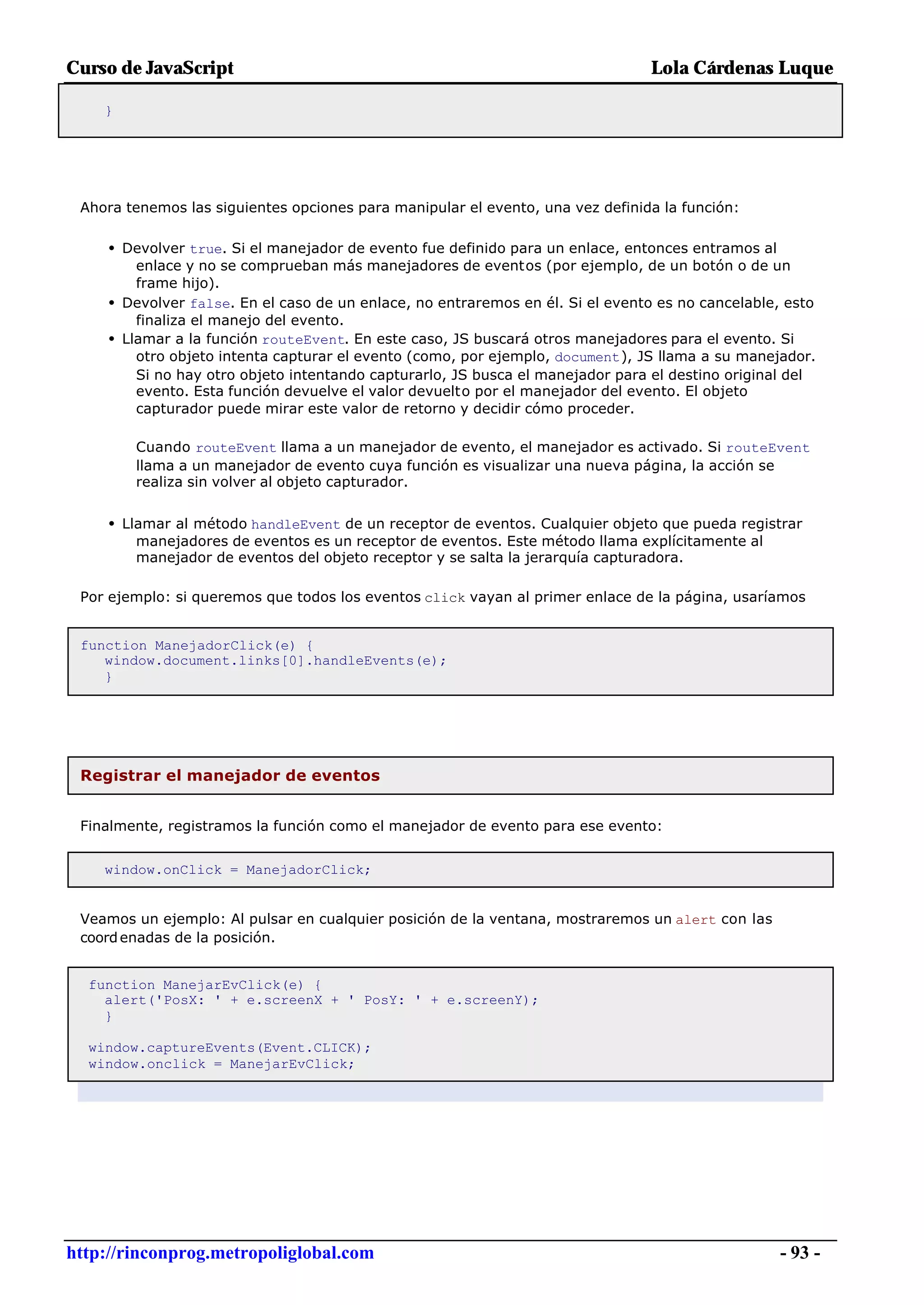 Curso de JavaScript                                                             Lola Cárdenas Luque

    }




 Ahora tenemos las siguientes opciones para manipular el evento, una vez definida la función:

     • Devolver true. Si el manejador de evento fue definido para un enlace, entonces entramos al
         enlace y no se comprueban más manejadores de eventos (por ejemplo, de un botón o de un
         frame hijo).
     • Devolver false. En el caso de un enlace, no entraremos en él. Si el evento es no cancelable, esto
         finaliza el manejo del evento.
     • Llamar a la función routeEvent. En este caso, JS buscará otros manejadores para el evento. Si
         otro objeto intenta capturar el evento (como, por ejemplo, document), JS llama a su manejador.
         Si no hay otro objeto intentando capturarlo, JS busca el manejador para el destino original del
         evento. Esta función devuelve el valor devuelto por el manejador del evento. El objeto
         capturador puede mirar este valor de retorno y decidir cómo proceder.

        Cuando routeEvent llama a un manejador de evento, el manejador es activado. Si routeEvent
        llama a un manejador de evento cuya función es visualizar una nueva página, la acción se
        realiza sin volver al objeto capturador.


     • Llamar al método handleEvent de un receptor de eventos. Cualquier objeto que pueda registrar
        manejadores de eventos es un receptor de eventos. Este método llama explícitamente al
        manejador de eventos del objeto receptor y se salta la jerarquía capturadora.

 Por ejemplo: si queremos que todos los eventos click vayan al primer enlace de la página, usaríamos


 function ManejadorClick(e) {
    window.document.links[0].handleEvents(e);
    }




 Registrar el manejador de eventos


 Finalmente, registramos la función como el manejador de evento para ese evento:


    window.onClick = ManejadorClick;


 Veamos un ejemplo: Al pulsar en cualquier posición de la ventana, mostraremos un alert con las
 coord enadas de la posición.


  function ManejarEvClick(e) {
    alert('PosX: ' + e.screenX + ' PosY: ' + e.screenY);
    }

  window.captureEvents(Event.CLICK);
  window.onclick = ManejarEvClick;




http://rinconprog.metropoliglobal.com                                                               - 93 -
 
