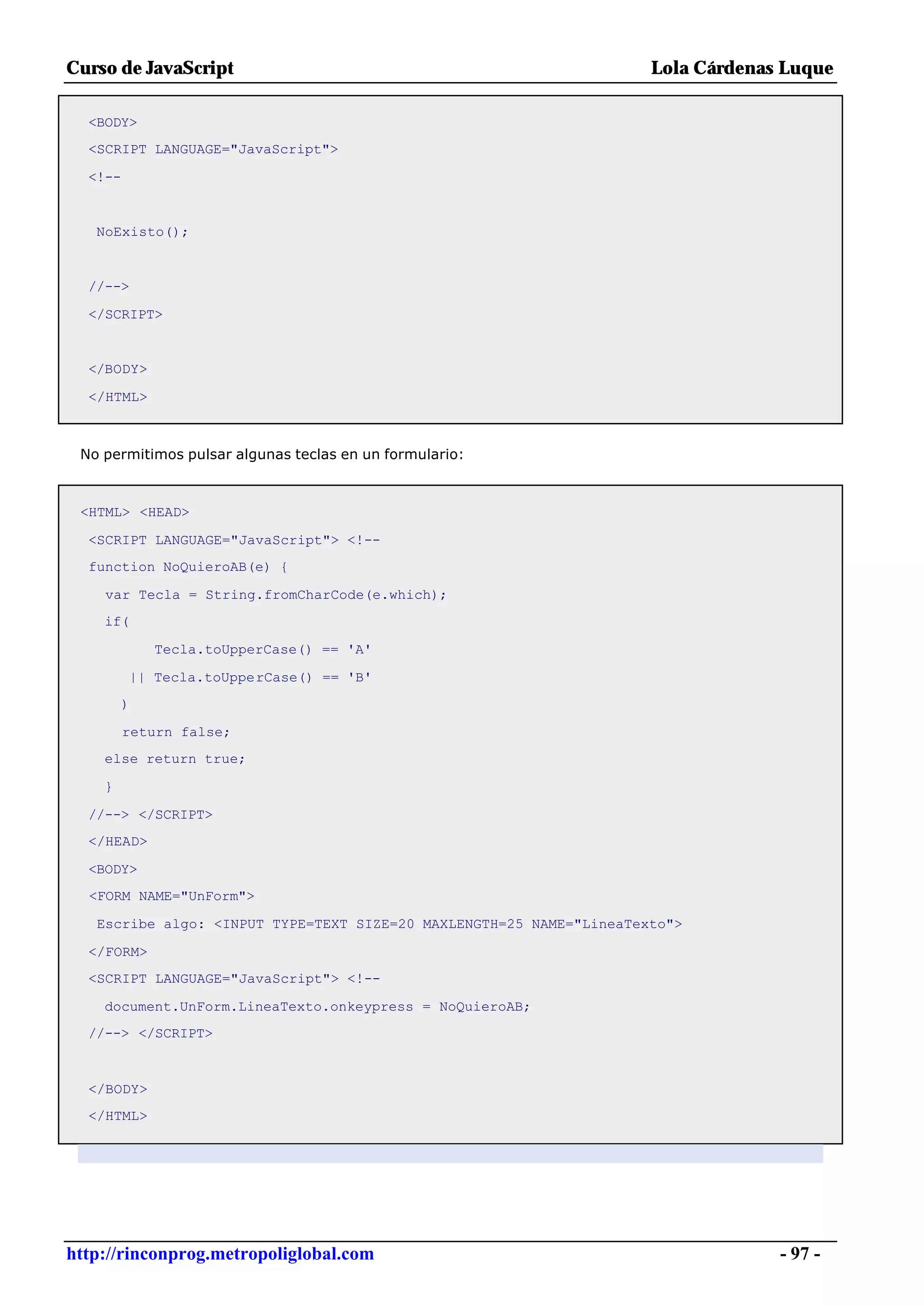 Curso de JavaScript                                                  Lola Cárdenas Luque

  <BODY>
  <SCRIPT LANGUAGE="JavaScript">

  <!--


   NoExisto();


  //-->

  </SCRIPT>


  </BODY>

  </HTML>



 No permitimos pulsar algunas teclas en un formulario:



 <HTML> <HEAD>

  <SCRIPT LANGUAGE="JavaScript"> <!--
  function NoQuieroAB(e) {

    var Tecla = String.fromCharCode(e.which);
    if(

            Tecla.toUpperCase() == 'A'

         || Tecla.toUpperCase() == 'B'
        )

         return false;
    else return true;

    }

  //--> </SCRIPT>
  </HEAD>

  <BODY>
  <FORM NAME="UnForm">

   Escribe algo: <INPUT TYPE=TEXT SIZE=20 MAXLENGTH=25 NAME="LineaTexto">

  </FORM>
  <SCRIPT LANGUAGE="JavaScript"> <!--

    document.UnForm.LineaTexto.onkeypress = NoQuieroAB;
  //--> </SCRIPT>



  </BODY>
  </HTML>




http://rinconprog.metropoliglobal.com                                             - 97 -
 