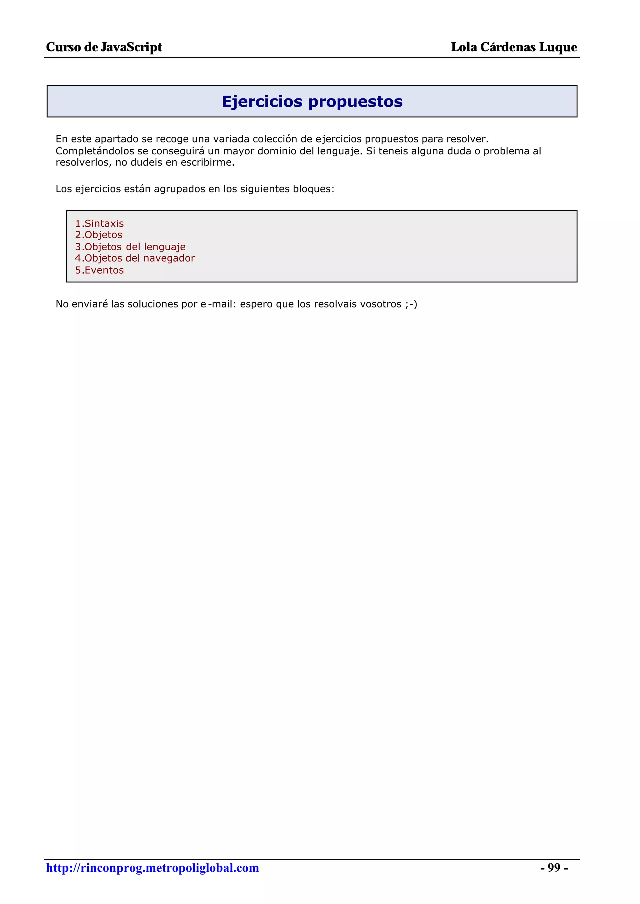Curso de JavaScript                                                             Lola Cárdenas Luque



                                   Ejercicios propuestos

 En este apartado se recoge una variada colección de ejercicios propuestos para resolver.
 Completándolos se conseguirá un mayor dominio del lenguaje. Si teneis alguna duda o problema al
 resolverlos, no dudeis en escribirme.

 Los ejercicios están agrupados en los siguientes bloques:


     1.Sintaxis
     2.Objetos
     3.Objetos del lenguaje
     4.Objetos del navegador
     5.Eventos


 No enviaré las soluciones por e -mail: espero que los resolvais vosotros ;-)




http://rinconprog.metropoliglobal.com                                                          - 99 -
 