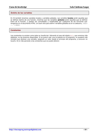Curso de JavaScript                                                            Lola Cárdenas Luque


 Ámbito de las variables


 En JS también tenemos variables locales y variables globales. Las variables locales serán aquellas que
 se definan dentro de una función, mientras que las variables globales serán aquellas que se definan
 fuera de la función, y podrán ser consultadas y modificadas por cualquiera de las funciones que
 tengamos en el documento HTML. Un buen sitio para definir variables globales es en la cabecera, <HEAD>
 ... </HEAD>


 Constantes


 Las constantes no existen como tales en JavaScript. Salvando el caso del objeto Math, que veremos más
 adelante, no las tenemos disponibles. Si se quiere usar una co nstante en el programa, no quedará más
 remedio que declarar una variable, asignarle un valor desde el principio del programa, y procurar no
 tocarlo. Es lo más parecido a las constantes que se puede obtener.




http://rinconprog.metropoliglobal.com                                                            - 10 -
 