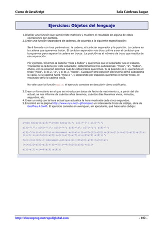 Curso de JavaScript                                                               Lola Cárdenas Luque



                         Ejercicios: Objetos del lenguaje

     1.Diseñar una función que sume/reste matrices y muestre el resultado de alguna de estas
         operaciones por pantalla.
     2.Crear una función separadora de cadenas, de acuerdo a la siguiente especificación:

        Será llamada con tres parámetros: la cadena, el carácter separador y la posición. La cadena es
        la cadena que queremos tratar. El carácter separador nos dice cuál va a ser el carácter que
        busquemos para separar la cadena en trocos. La posición es el número de trozo que resulta de
        esa separación.

        Por ejemplo, tenemos la cadena "Hola a todos" y queremos que el separador sea el espacio.
        Troceando la ca dena por este separador, obtendríamos tres subcadenas: "Hola", "a", "todos".
        Ahora, con la posición decimos cuál de estos trozos queremos. Si la posición es 1, queremos el
        trozo "Hola", si es 2, "a", y si es 3, "todos". Cualquier otra posición devolvería como subcadena
        la vacía. Si la cadena fuera "Hola a ", y separando por espacios queremos el tercer trozo, el
        resultado sería la cadena vacía.

        No vale usar la función split: el ejercicio consiste en descubrir cómo codificarla.

     3.Crear un formulario en el que se introduzcan datos de fecha de nacimiento y, a partir del día
         actual, se nos informe de cuántos años tenemos, cuántos días llevamos vivos, minutos,
         segundos, etc.
     4.Crear un reloj con la hora actual que actualice la hora mostrada cada cinco segundos.
     5.Encontré en la página http://www.nyx.net/~gthompso/ un interesante trozo de código, obra de
         Geoffrey A Swift. El ejercicio consiste en averiguar, sin ejecutarlo, qué hace este código:




     a=new Array();a[0]='a=new Array();'; a[1]='['; a[2]=']';

     a[3]='''; a[4]=''; a[5]='='; a[6]='a'; a[7]=';'; a[8]='';
     a[9]='for(i=0;i<10;i++)document.writeln((i==0?a[0]:a[8])+a[6]+a[1]+i+a[2]+a[5]+a[3]+(
     (i==3||i==4)?a[4]:a[8])+a[i]+a[3]+a[7]+(i==9?a[9]:a[8]))';

     for(i=0;i<10;i++)document.writeln((i==0?a[0]:a[8])+a[6]+a[1
     ]+i+a[2]+a[5]+a[3]+((i==3||i==4)?a[4]:a[8])+a[i]+

     a[3]+a[7]+(i==9?a[9]:a[8]))




http://rinconprog.metropoliglobal.com                                                               - 102 -
 