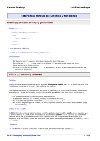 Curso de JavaScript                                                              Lola Cárdenas Luque



                  Referencia abreviada: Sintaxis y funciones

Sintaxis (I): Inclusión de código y generalidades


 Usando <SCRIPT>

    <SCRIPT LANGUAGE="JavaScript">

     <!--
           Código JavaScript

     //-->

    </SCRIPT>

 Como respuesta a eventos

   <DIRECTIVA nombreEvento="Código_JavaScript">

 Generalidades

     •   Es "Case Sensitive", es decir, distingue mayúsculas de minúsculas.
     •   Comentarios: /* ... */ para encerrar un bloque y // para comentarios de una línea.
     •   Cada sentencia ha de terminar en ;
     •   Encerrando código entre llaves { ... } lo agrupamos. Se verá su sentido cuando tratemos las
           estructuras de control.


 Sintaxis (I): Variables y constantes


 Variables

 JavaScript tiene la peculiaridad de ser un lenguaje débilmente tipado, esto es, se puede declarar una
 variable que ahora sea un entero y más adelante una cadena.

 Para declarar variables no tenemos más que poner la palabra var y a continuación la lista de variables
 separadas por comas. No todos los nombres de variable son válidos, hay unas pocas restricciones:

     •   Un nombre válido de variable no puede tener espacios.
     •   Puede estar formada por números, letras y el caracter subrayado _
     •   No se puede usar palabras reservadas (if, for, while, break...).
     •   No pueden empezar por un número, es decir, el primer caracter del nombre de la variable ha de
           ser una letra o _

 Ámbito de las variables

 En JS también tenemos variables locales y variables globales. Las variables locales serán aquellas que
 se definan dentro de una función, mientras que las variables globales serán aquellas que se definan
 fuera de la función, y podrán ser consultadas y modificadas por cualquiera de las funciones que
 tengamos en el documento HTML. Un buen sitio para definir variables globales es en la cabecera, <HEAD>
 ... </HEAD>

 Constantes

 Las constantes no existen como tales en JavaScript, salvando el caso del objeto Math.



http://rinconprog.metropoliglobal.com                                                              - 105 -
 