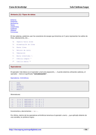 Curso de JavaScript                                                             Lola Cárdenas Luque


 Sintaxis (I): Tipos de datos


 Enteros
 Flotantes
 Booleanos
 Nulos
 Indefinidos
 Cadenas
 Objetos
 Funciones

 En las cadenas, podemos usar los caracteres de escape que tenemos en C para representar los saltos de
 línea, tabulaciones, etc...

   b    Espacio hacia atrás
   f    Alimentación de línea

   n    Nueva línea

   r    Retorno de carro
   t    Tabulación

       Barra invertida: 
   '    Comilla simple: '

   "    Comilla doble: "


 Operadores


 El operador más básico es el operador unario de asignación, =. Cuando estamos utilizando cadenas, el
 operador + tiene el significado "concatenación".

 Operadores: Aritméticos


  +      Suma
  -      Resta
  *      Producto
  /      Cociente
  %      Módulo


 Abreviaturas:


  +=      b    +=   3   equivale   a   b   =   b   +   3
  -=      b    -=   3   equivale   a   b   =   b   -   3
  *=      b    *=   3   equivale   a   b   =   b   *   3
  /=      b    /=   3   equivale   a   b   =   b   /   3
  %=      b    %=   3   equivale   a   b   =   b   %   3


 Incrementos y decrementos: ++ y --.

 Por último, dentro de los operadores aritméticos tenemos el operador unario -, que aplicado delante de
 una variable, le cambia el signo.




http://rinconprog.metropoliglobal.com                                                             - 106 -
 