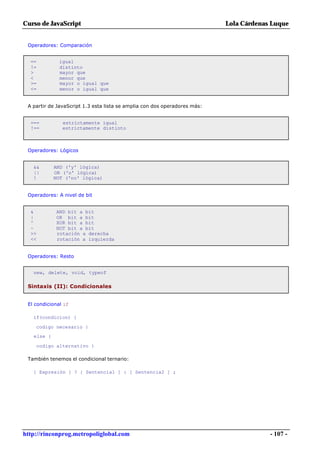 Curso de JavaScript                                                        Lola Cárdenas Luque


 Operadores: Comparación


  ==          igual
  !=          distinto
  >           mayor que
  <           menor que
  >=          mayor o igual que
  <=          menor o igual que


 A partir de JavaScript 1.3 esta lista se amplia con dos operadores más:


  ===          estrictamente igual
  !==          estrictamente distinto



 Operadores: Lógicos


   &&       AND ('y' lógica)
   ||       OR ('o' lógica)
   !        NOT ('no' lógica)


 Operadores: A nivel de bit


  &         AND bit a bit
  |         OR bit a bit
  ^         XOR bit a bit
  ~         NOT bit a bit
  >>        rotación a derecha
  <<        rotación a izquierda


 Operadores: Resto


   new, delete, void, typeof

 Sintaxis (II): Condicionales


 El condicional if

   if(condicion) {

    codigo necesario }
   else {

    codigo alternativo }

 También tenemos el condicional ternario:

   [ Expresión ] ? [ Sentencia1 ] : [ Sentencia2 ] ;




http://rinconprog.metropoliglobal.com                                                   - 107 -
 