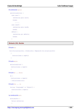 Curso de JavaScript                                                  Lola Cárdenas Luque

 El condicional switch

   switch(condicion) {
     case caso1 :

          sentencias para caso1;
         break;

            ......

     case casoN :
          sentencias para casoN;

         break;
        default :

          sentencias por defecto;

         break;
     }


 Sintaxis (II): Bucles


 El bucle for

  for([Inicialización]; [Condición]; [Expresión de actualización])
    {

         Instrucciones a repetir
    }

 El bucle while

   while(Condición) {

    Instrucciones a repetir
    }

 El bucle do ... while

   do {
    Instrucciones a repetir

    } while(condicion);

 El bucle for ... in

   for(var 'Propiedad' in 'Objeto') {
     Instrucciones a repetir

     }

 La construcción with

   with(objeto) {

     Varias sentencias
     }


http://rinconprog.metropoliglobal.com                                             - 108 -
 