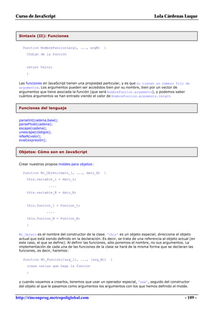 Curso de JavaScript                                                                Lola Cárdenas Luque



 Sintaxis (II): Funciones


   function NombreFuncion(arg1, ..., argN)           {
     Código de la función


     return Valor;

     }

 Las funciones en JavaScript tienen una propiedad particular, y es que no tienen un número fijo de
 argumentos. Los argumentos pueden ser accedidos bien por su nombre, bien por un vector de
 argumentos que tiene asociada la función (que será NombreFuncion.arguments), y podemos saber
 cuántos argumentos se han entrado viendo el valor de NombreFuncion.arguments.length


 Funciones del lenguaje


 parseInt(cadena,base);
 parseFloat(cadena);
 escape(cadena);
 unescape(códigos);
 isNaN(valor);
 eval(expresión);


 Objetos: Cómo son en JavaScript


 Crear nuestros propios moldes para objetos:

   function Mi_Objeto(dato_1, ..., dato_N)           {
     this.variable_1 = dato_1;

                   ....

     this.variable_N = dato_N;


     this.funcion_1 = Funcion_1;
                 ....

     this.funcion_N = Funcion_N;

     }

 Mi_Objeto es el nombre del constructor de la clase. 'this' es un objeto especial; direcciona el objeto
 actual que está siendo definido en la declaración. Es decir, se trata de una referencia al objeto actual (en
 este caso, el que se define). Al definir las funciones, sólo ponemos el nombre, no sus argumentos. La
 implementación de cada una de las funciones de la clase se hará de la misma forma que se declaran las
 funciones, es decir, haremos:

   function Mi_Funcion([arg_1], ..., [arg_M])            {
     cosas varias que haga la funcion

     }

 y cuando vayamos a crearlos, tenemos que usar un operador especial, 'new', seguido del constructor
 del objeto al que le pasamos como argumentos los argumentos con los que hemos definido el molde.


http://rinconprog.metropoliglobal.com                                                                 - 109 -
 