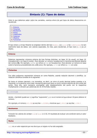 Curso de JavaScript                                                              Lola Cárdenas Luque


                             Sintaxis (I): Tipos de datos

 Visto lo que debemos saber sobre las variables, veamos ahora de qué tipos de datos disponemos en
 JavaScript.


     1. Enteros
     2. Flotantes
     3. Booleanos
     4. Nulos
     5. Indefinidos
     6. Cadenas
     7. Objetos
     8. Funciones


 El tipo entero y el tipo flotante se engloban dentro del tipo Number. Los nulos y los indefinidos no son
 realmente tipos de datos: son valores especiales. Es más, para JavaScript, el tipo nulo (null) es un
 objeto.


 Enteros


 Podemos representar números enteros de tres formas distintas: en base 10 (la usual), en base 16
 (hexadecimal) o en base 8 (octal). Para denotar un número hexadecimal lo haremos escribiendo delante
 del número 0x. Por ejemplo, 0xF3A2 se refiere a F3A2 en hexadecimal. Para denotar un número en base
 octal lo haremos precediéndolo de un 0 (cero). Por ejemplo, 01763 se refiere a 1763 en octal.


 Flotantes


 Con ellos podremos representar números en coma flotante, usando notación decimal o científica. La
 notación científica consiste en lo siguiente:

 Se toma el número decimal y se normaliza, es decir, se corre el punto decimal tantos puestos a la
 izquierda o a la derecha como sean necesarios para que haya un único número distinto de cero antes del
 punto. Para ello, será necesario acompañar este desplazamiento del punto con la respectiva
 multiplicación o división por potencias de 10. El formato resulta:


 X.YYYYYYeNN


 donde e (también puede ser E) significa "exponente", y NN es el número al que elevar 10 para obtener el
 número.

 Por ejemplo, el número 123.298 se escribe 1.23298E2, mientras que 0.00123 se escribe 1.23E-3


 Booleanos


 Tomarán los valores de verdad true o false (1 ó 0). El resultado de evaluar una condición será un valor
 booleano.


 Nulos


 null es un valor especial que nos dice que un objeto no ha sido asignado.



http://rinconprog.metropoliglobal.com                                                              - 11 -
 