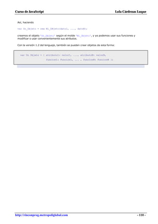 Curso de JavaScript                                                                Lola Cárdenas Luque


 Así, haciendo

 var Un_Objeto = new Mi_OBjeto(dato1, ..., datoN);

 creamos el objeto 'Un_Objeto' según el molde 'Mi_Objeto', y ya podemos usar sus funciones y
 modificar o usar convenientemente sus atributos.

 Con la versión 1.2 del lenguaje, también se pueden crear objetos de esta forma:



   var Un_Objeto = { atributo1: valor1, ..., atributoN: valorN,
                        funcion1: Funcion1, ... , funcionN: FuncionN };




http://rinconprog.metropoliglobal.com                                                           - 110 -
 