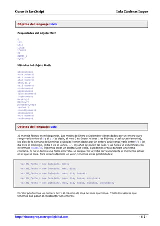 Curso de JavaScript                                                                Lola Cárdenas Luque


 Objetos del lenguaje: Math


 Propiedades del objeto Math

 E
 LN2
 LN10
 LOG2E
 LOG10E
 PI
 SQRT1_2
 SQRT2

 Métodos del objeto Math

 abs(numero)
 acos(numero)
 asin(numero)
 atan(numero)
 atan2(x,y)
 ceil(numero)
 cos(numero)
 exp(numero)
 floor(numero)
 log(numero)
 max(x,y)
 min(x,y)
 pow(base,exp)
 random()
 round(numero)
 sin(numero)
 sqrt(numero)
 tan(numero)


 Objetos del lenguaje: Date


 JS maneja fechas en milisegundos. Los meses de Enero a Diciembre vienen dados por un entero cuyo
 rango varía entre el 0 y el 11 (es decir, el mes 0 es Enero, el mes 1 es Febrero, y así sucesivamente),
 los días de la semana de Domingo a Sábado vienen dados por un entero cuyo rango varía entre 0 y 6 (el
 día 0 es el Domingo, el día 1 es el Lunes, ...), los años se ponen tal cual, y las horas se especifican con
 el formato HH:MM:SS. Podemos crear un objeto Date vacío, o podemos crealo dándole una fecha
 concreta. Si no le damos una fecha concreta, se creará con la fecha correspondiente al momento actual
 en el que se crea. Para crearlo dándole un valor, tenemos estas posibilidades:



   var Mi_Fecha = new Date(año, mes);
   var Mi_Fecha = new Date(año, mes, día);

   var Mi_Fecha = new Date(año, mes, día, horas);

   var Mi_Fecha = new Date(año, mes, día, horas, minutos);
   var Mi_Fecha = new Date(año, mes, día, horas, minutos, segundos);



 En 'día' pondremos un número del 1 al máximo de días del mes que toque. Todos los valores que
 tenemos que pasar al constructor son enteros.




http://rinconprog.metropoliglobal.com                                                                 - 112 -
 
