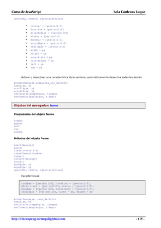 Curso de JavaScript                                                            Lola Cárdenas Luque

 open(URL, nombre, características)


          •   toolbar = [yes|no|1|0]
          •   location = [yes|no|1|0]
          •   directories = [yes|no|1|0]
          •   status = [yes|no|1|0]
          •   menubar = [yes|no|1|0]
          •   scrollbars = [yes|no|1|0]
          •   resizable = [yes|no|1|0]
          •   width = px
          •   height = px
          •   outerWidth = px
          •   outerHeight = px
          •   left = px
          •   top = px



      Activar o desactivar una característica de la ventana, automáticamente desactiva todas las demás.

 prompt(mensaje,respuesta_por_defecto)
 scroll(x, y)
 scrollBy(x, y)
 scrollTo(x, y)
 setInterval(expresion, tiempo)
 setTimeout(expresion, tiempo)


 Objetos del navegador: frame


 Propiedades del objeto frame

 frames
 parent
 self
 top
 window

 Métodos del objeto frame

 alert(mensaje)
 blur()
 clearInterval(id)
 clearTimeout(nombre)
 close()
 confirm(mensaje)
 focus()
 moveBy(x, y)
 moveTo(x, y)
 open(URL, nombre, características)

      Características:


      toolbar = [yes|no|1|0], location = [yes|no|1|0],
      directories = [yes|no|1|0], status = [yes|no|1|0],
      menubar = [yes|no|1|0], scrollbars = [yes|no|1|0],
      resizable = [yes|no|1|0], width = px, height = px


 prompt(mensaje, resp_defecto)
 scroll(x, y)
 setInterval(expresion, tiempo)
 setTimeout(expresion, tiempo)



http://rinconprog.metropoliglobal.com                                                            - 115 -
 
