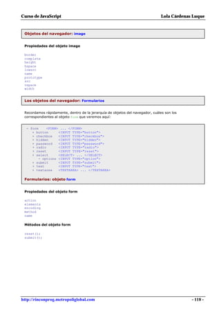 Curso de JavaScript                                                            Lola Cárdenas Luque


 Objetos del navegador: image


 Propiedades del objeto image

 border
 complete
 height
 hspace
 lowsrc
 name
 prototype
 src
 vspace
 width


 Los objetos del navegador: Formularios


 Recordamos rápidamente, dentro de la jerarquía de objetos del navegador, cuáles son los
 correspondientes al objeto form que veremos aquí:


  - form     <FORM> ... </FORM>
     + button      <INPUT TYPE="button">
     + checkbox    <INPUT TYPE="checkbox">
     + hidden      <INPUT TYPE="hidden">
     + password    <INPUT TYPE="password">
     + radio       <INPUT TYPE="radio">
     + reset       <INPUT TYPE="reset">
     + select      <SELECT> ... </SELECT>
         - options <INPUT TYPE="option">
     + submit      <INPUT TYPE="submit">
     + text        <INPUT TYPE="text">
     + textarea    <TEXTAREA> ... </TEXTAREA>

 Formularios: objeto form


 Propiedades del objeto form

 action
 elements
 encoding
 method
 name

 Métodos del objeto form

 reset();
 submit();




http://rinconprog.metropoliglobal.com                                                       - 118 -
 