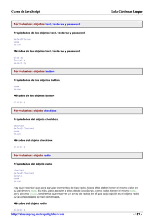 Curso de JavaScript                                                              Lola Cárdenas Luque


 Formularios: objetos text, textarea y password


 Propiedades de los objetos text, textarea y password

 defaultValue
 name
 value

 Métodos de los objetos text, textarea y password

 blur();
 focus();
 select();


 Formularios: objetos button


 Propiedades de los objetos button

 name
 value

 Métodos de los objetos button

 click();


 Formularios: objeto checkbox


 Propiedades del objeto checkbox

 checked
 defaultChecked
 name
 value

 Métodos del objeto checkbox

 click();


 Formularios: objeto radio


 Propiedades del objeto radio

 checked
 defaultChecked
 length
 name
 value

 Hay que recordar que para agrupar elementos de tipo radio, todos ellos deben tener el mismo valor en
 su parámetro NAME. Es más, para acceder a ellos desde JavaScript, como todos tienen el mismo NAME,
 pero distinto VALUE, tendremos que recorrer un array de radios en el que cada opción es el objeto radio
 cuyas propiedades se han comentado.

 Métodos del objeto radio

 click();
http://rinconprog.metropoliglobal.com                                                              - 119 -
 