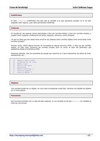 Curso de JavaScript                                                              Lola Cárdenas Luque


 Indefinidos


 El valor undefined (indefinido) nos dice que la variable a la que queremos acceder no le ha sido
 asignado valor alguno, y por tanto permanece indefinida.


 Cadenas


 En JavaScript, las cadenas vienen delimitadas o bien por comillas dobles, o bien por comillas simples, y
 pueden tener cualquier combinación de letras, espacios, números y otros símbolos.

 ¿A qué se debe que sea válido tanto encerrar las cadenas entre comillas dobles como encerrarlas entre
 comillas simples?

 Muchas veces, habrá alguna función JS incrustada en alguna directiva HTML, y esta usa las comillas
 dobles; en este caso, usaremos las comillas simples para no cerrar el valor del parámetro que
 estábamos dando a la directiva HTML.

 Podemos, además, usar los caracteres de escape que tenemos en C para representar los saltos de línea,
 tabulaciones, etc...


   b    Espacio hacia atrás
   f    Alimentación de línea
   n    Nueva línea
   r    Retorno de carro
   t    Tabulación
       Barra invertida: 
   '    Comilla simple: '
   "    Comilla doble: "




 Objetos


 Una variable puede ser un objeto, en cuyo caso corresponde a este tipo. Veremos con detalle los objetos
 en un tema aparte.


 Funciones


 Las funciones también son un tipo de dato especial: si una variable es de tipo function, en realidad se
 trata de una función.




http://rinconprog.metropoliglobal.com                                                              - 12 -
 
