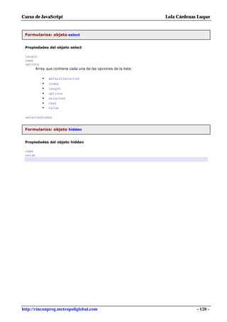 Curso de JavaScript                                              Lola Cárdenas Luque


 Formularios: objeto select


 Propiedades del objeto select

 length
 name
 options
      Array que contiene cada una de las opciones de la lista:

          •   defaultSelected
          •   index
          •   length
          •   options
          •   selected
          •   text
          •   value

 selectedIndex


 Formularios: objeto hidden


 Propiedades del objeto hidden

 name
 value




http://rinconprog.metropoliglobal.com                                         - 120 -
 