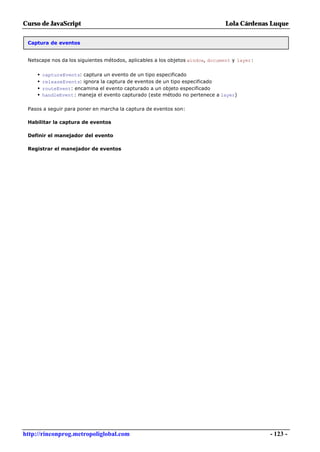 Curso de JavaScript                                                            Lola Cárdenas Luque

 Captura de eventos


 Netscape nos da los siguientes métodos, aplicables a los objetos window, document y layer:


     •   captureEvents: captura un evento de un tipo especificado
     •   releaseEvents: ignora la captura de eventos de un tipo especificado
     •   routeEvent: encamina el evento capturado a un objeto especificado
     •   handleEvent: maneja el evento capturado (este método no pertenece a layer)

 Pasos a seguir para poner en marcha la captura de eventos son:

 Habilitar la captura de eventos

 Definir el manejador del evento

 Registrar el manejador de eventos




http://rinconprog.metropoliglobal.com                                                         - 123 -
 