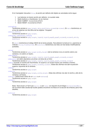 Curso de JavaScript                                                             Lola Cárdenas Luque


      Si el manejador devuelve false, la acción por defecto del objeto es cancelada como sigue:

          •   Los botones no tienen acción por defecto: no sucede nada
          •   Radio buttons y checkboxes: no se marcan
          •   Botón SUBMIT: no se envía el form
          •   Botón RESET: no se borra el form

 onDragDrop
      Tendremos acceso a type, target, data, modifiers, screenX y screenY. En data tendremos un
      array de cadenas con las URLs de los objetos "dropped"
 onError, onFocus
      Tendremos acceso a type, target.
 onKeyDown, onKeyPress, onKeyUp
      Tendremos acceso a type, target, layerX, layerY, pageX, pageY, screenX, screenY, which,
      modifiers

      En which tendremos el código ASCII de la tecla pulsada. Para obtener la tecla en sí, usaremos el
      método String.fromCharCode. En modifiers tendremos una lista con las teclas modificadoras
      pulsadas.

 onLoad
      Tendremos acceso a type, target width, height (de la ventana si es un evento sobre una
      ventana y no sobre un layer).
 onMouseMove
      Tendremos acceso a type, target, layerX, layerY, pageX, pageY, screenX, screenY
 onMouseOut (el ratón abandona una área o el área de un link)
      Tendremos acceso a type, target, layerX, layerY, pageX, pageY, screenX, screenY
 onMove (sucede un evento de movimiento: el usuario o un script mueve una ventana o frame)
      Tendremos acceso a type, target, screenX, screenY. Estas dos últimas nos dan la posición
      superior izquierda de la ventana.
 onReset
      Tendremos acceso a type, target
 onResize
      Tendremos acceso a type, target, width, height. Estas dos últimas nos dan el ancho y alto de la
      ventana o el frame.
 onSelect (seleccionar texto de un text o un textarea)
      Tendremos acceso a type, target
 onSubmit
      Tendremos acceso a type, target

      Nota: Para enviar un form por mailto: o por news: se requiere el privilegio UniversalSendMail.
      Ver la Client-Side JavaScript Guide (podeis encontrar el enlace en la sección de enlaces) para más
      detalles.

 onUnload
      Tendremos acceso a type, target




http://rinconprog.metropoliglobal.com                                                             - 125 -
 
